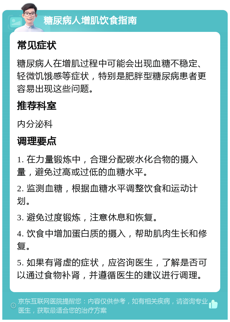 糖尿病人增肌饮食指南 常见症状 糖尿病人在增肌过程中可能会出现血糖不稳定、轻微饥饿感等症状，特别是肥胖型糖尿病患者更容易出现这些问题。 推荐科室 内分泌科 调理要点 1. 在力量锻炼中，合理分配碳水化合物的摄入量，避免过高或过低的血糖水平。 2. 监测血糖，根据血糖水平调整饮食和运动计划。 3. 避免过度锻炼，注意休息和恢复。 4. 饮食中增加蛋白质的摄入，帮助肌肉生长和修复。 5. 如果有肾虚的症状，应咨询医生，了解是否可以通过食物补肾，并遵循医生的建议进行调理。