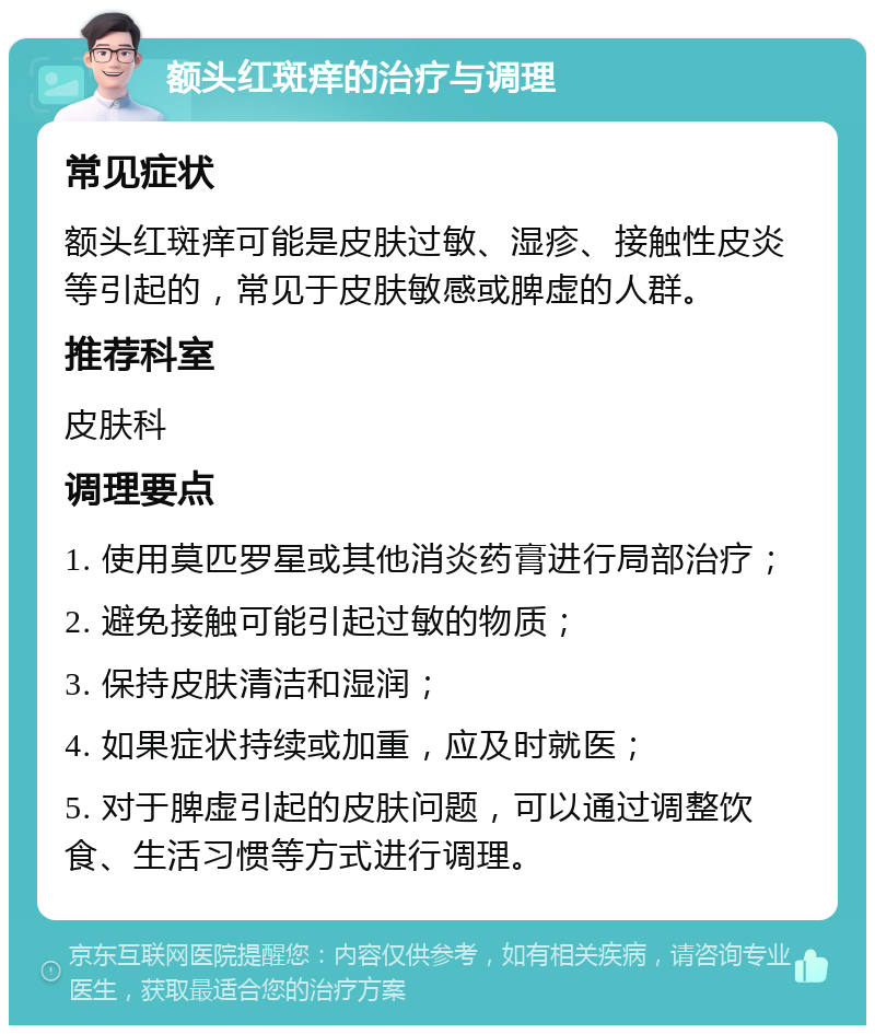 额头红斑痒的治疗与调理 常见症状 额头红斑痒可能是皮肤过敏、湿疹、接触性皮炎等引起的，常见于皮肤敏感或脾虚的人群。 推荐科室 皮肤科 调理要点 1. 使用莫匹罗星或其他消炎药膏进行局部治疗； 2. 避免接触可能引起过敏的物质； 3. 保持皮肤清洁和湿润； 4. 如果症状持续或加重，应及时就医； 5. 对于脾虚引起的皮肤问题，可以通过调整饮食、生活习惯等方式进行调理。