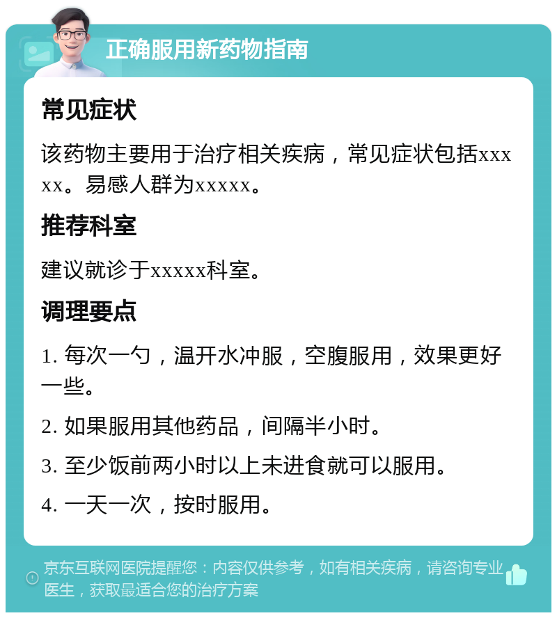 正确服用新药物指南 常见症状 该药物主要用于治疗相关疾病，常见症状包括xxxxx。易感人群为xxxxx。 推荐科室 建议就诊于xxxxx科室。 调理要点 1. 每次一勺，温开水冲服，空腹服用，效果更好一些。 2. 如果服用其他药品，间隔半小时。 3. 至少饭前两小时以上未进食就可以服用。 4. 一天一次，按时服用。