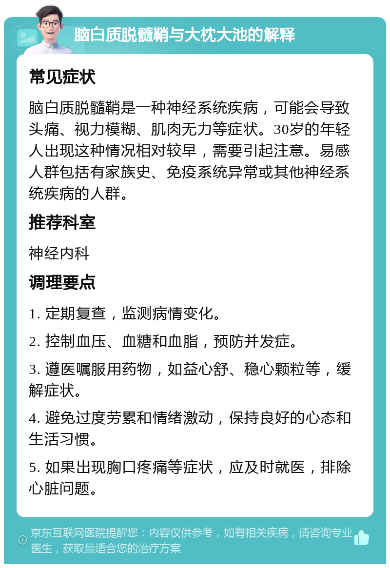 脑白质脱髓鞘与大枕大池的解释 常见症状 脑白质脱髓鞘是一种神经系统疾病，可能会导致头痛、视力模糊、肌肉无力等症状。30岁的年轻人出现这种情况相对较早，需要引起注意。易感人群包括有家族史、免疫系统异常或其他神经系统疾病的人群。 推荐科室 神经内科 调理要点 1. 定期复查，监测病情变化。 2. 控制血压、血糖和血脂，预防并发症。 3. 遵医嘱服用药物，如益心舒、稳心颗粒等，缓解症状。 4. 避免过度劳累和情绪激动，保持良好的心态和生活习惯。 5. 如果出现胸口疼痛等症状，应及时就医，排除心脏问题。