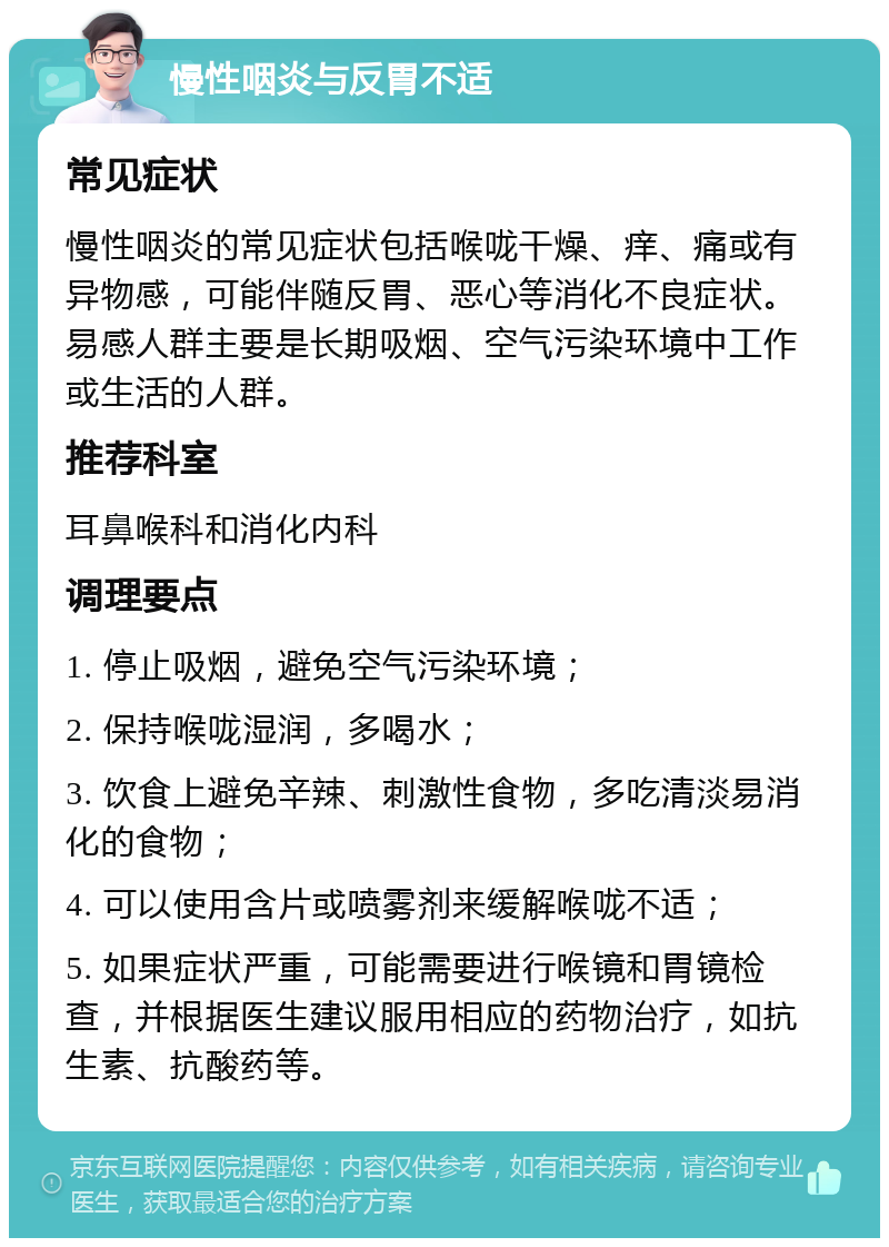 慢性咽炎与反胃不适 常见症状 慢性咽炎的常见症状包括喉咙干燥、痒、痛或有异物感，可能伴随反胃、恶心等消化不良症状。易感人群主要是长期吸烟、空气污染环境中工作或生活的人群。 推荐科室 耳鼻喉科和消化内科 调理要点 1. 停止吸烟，避免空气污染环境； 2. 保持喉咙湿润，多喝水； 3. 饮食上避免辛辣、刺激性食物，多吃清淡易消化的食物； 4. 可以使用含片或喷雾剂来缓解喉咙不适； 5. 如果症状严重，可能需要进行喉镜和胃镜检查，并根据医生建议服用相应的药物治疗，如抗生素、抗酸药等。