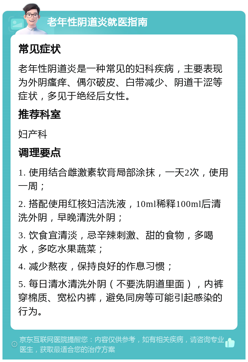 老年性阴道炎就医指南 常见症状 老年性阴道炎是一种常见的妇科疾病，主要表现为外阴瘙痒、偶尔破皮、白带减少、阴道干涩等症状，多见于绝经后女性。 推荐科室 妇产科 调理要点 1. 使用结合雌激素软膏局部涂抹，一天2次，使用一周； 2. 搭配使用红核妇洁洗液，10ml稀释100ml后清洗外阴，早晚清洗外阴； 3. 饮食宜清淡，忌辛辣刺激、甜的食物，多喝水，多吃水果蔬菜； 4. 减少熬夜，保持良好的作息习惯； 5. 每日清水清洗外阴（不要洗阴道里面），内裤穿棉质、宽松内裤，避免同房等可能引起感染的行为。