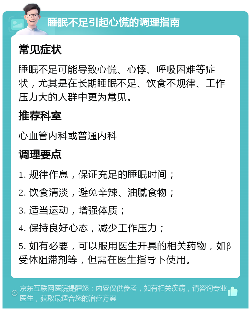 睡眠不足引起心慌的调理指南 常见症状 睡眠不足可能导致心慌、心悸、呼吸困难等症状，尤其是在长期睡眠不足、饮食不规律、工作压力大的人群中更为常见。 推荐科室 心血管内科或普通内科 调理要点 1. 规律作息，保证充足的睡眠时间； 2. 饮食清淡，避免辛辣、油腻食物； 3. 适当运动，增强体质； 4. 保持良好心态，减少工作压力； 5. 如有必要，可以服用医生开具的相关药物，如β受体阻滞剂等，但需在医生指导下使用。