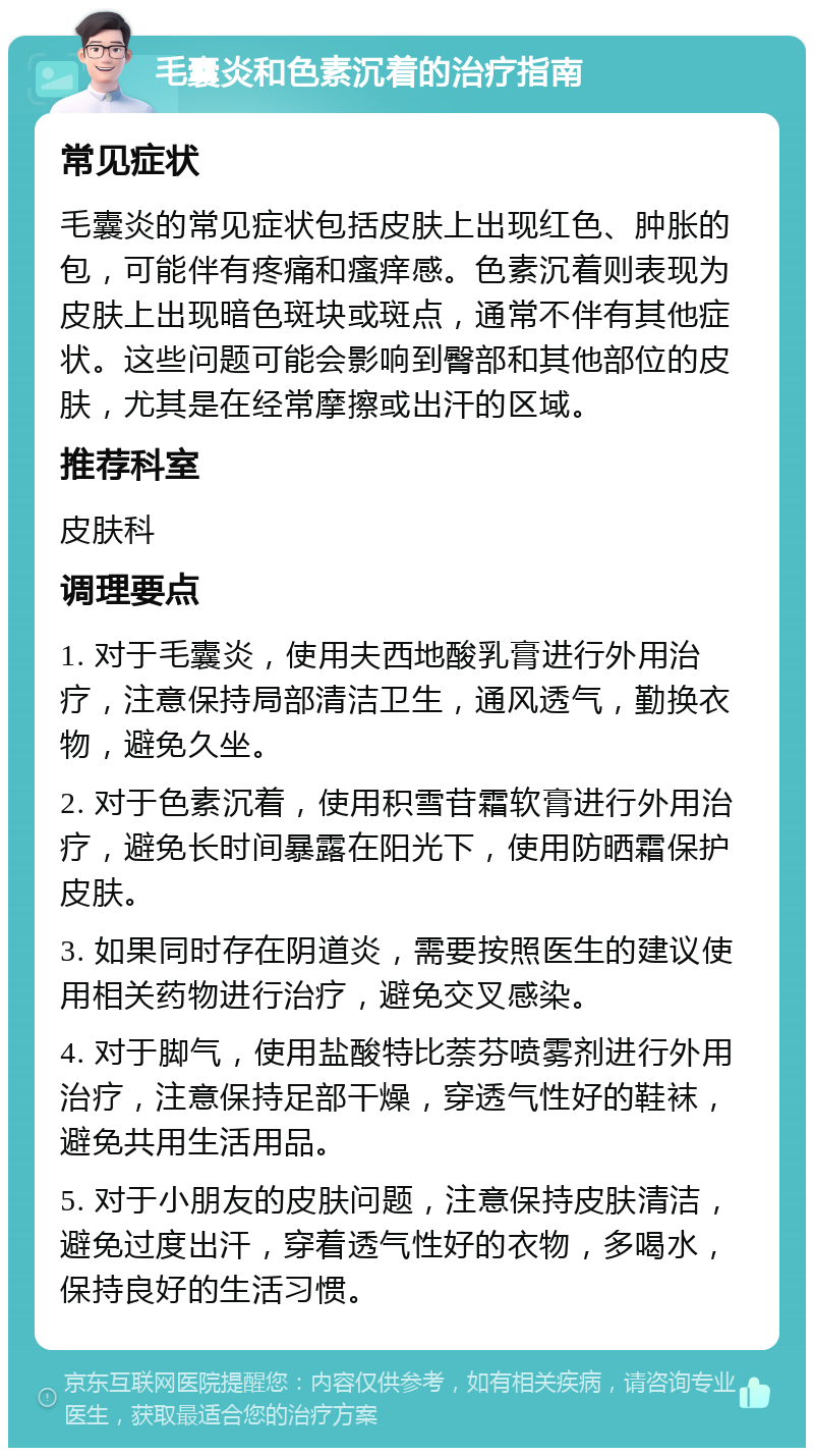 毛囊炎和色素沉着的治疗指南 常见症状 毛囊炎的常见症状包括皮肤上出现红色、肿胀的包，可能伴有疼痛和瘙痒感。色素沉着则表现为皮肤上出现暗色斑块或斑点，通常不伴有其他症状。这些问题可能会影响到臀部和其他部位的皮肤，尤其是在经常摩擦或出汗的区域。 推荐科室 皮肤科 调理要点 1. 对于毛囊炎，使用夫西地酸乳膏进行外用治疗，注意保持局部清洁卫生，通风透气，勤换衣物，避免久坐。 2. 对于色素沉着，使用积雪苷霜软膏进行外用治疗，避免长时间暴露在阳光下，使用防晒霜保护皮肤。 3. 如果同时存在阴道炎，需要按照医生的建议使用相关药物进行治疗，避免交叉感染。 4. 对于脚气，使用盐酸特比萘芬喷雾剂进行外用治疗，注意保持足部干燥，穿透气性好的鞋袜，避免共用生活用品。 5. 对于小朋友的皮肤问题，注意保持皮肤清洁，避免过度出汗，穿着透气性好的衣物，多喝水，保持良好的生活习惯。