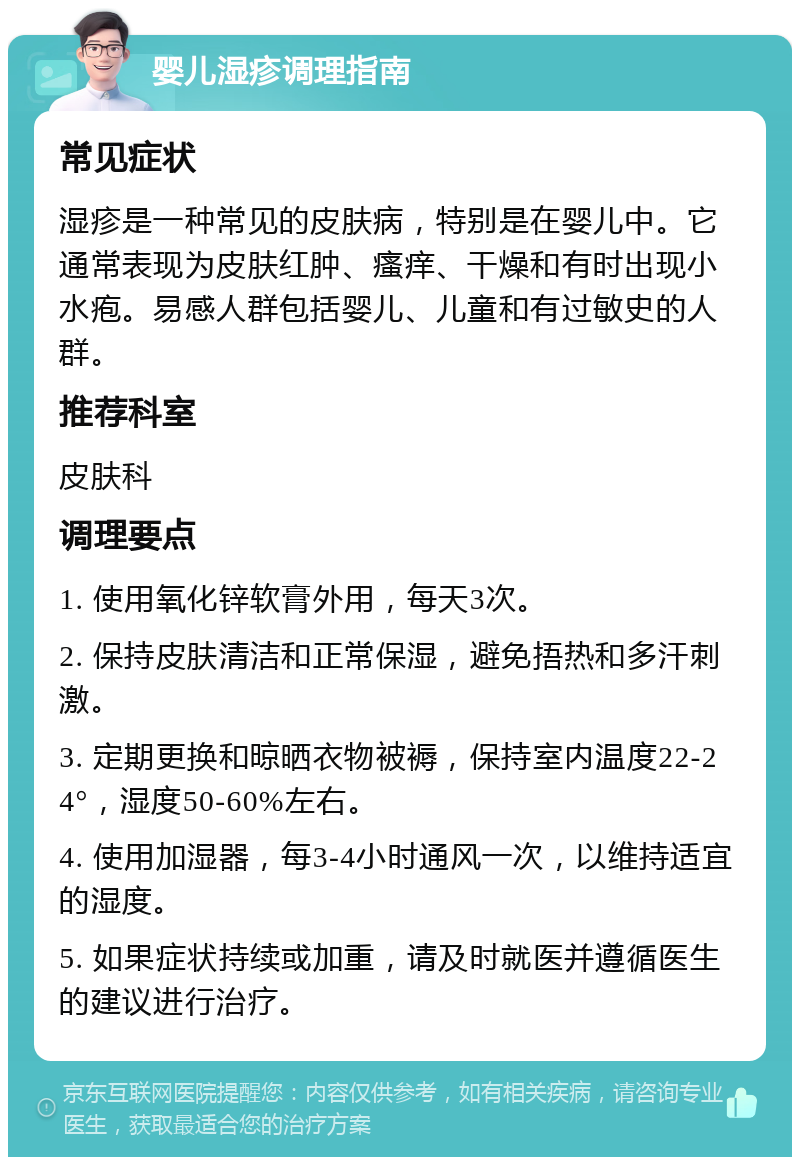 婴儿湿疹调理指南 常见症状 湿疹是一种常见的皮肤病，特别是在婴儿中。它通常表现为皮肤红肿、瘙痒、干燥和有时出现小水疱。易感人群包括婴儿、儿童和有过敏史的人群。 推荐科室 皮肤科 调理要点 1. 使用氧化锌软膏外用，每天3次。 2. 保持皮肤清洁和正常保湿，避免捂热和多汗刺激。 3. 定期更换和晾晒衣物被褥，保持室内温度22-24°，湿度50-60%左右。 4. 使用加湿器，每3-4小时通风一次，以维持适宜的湿度。 5. 如果症状持续或加重，请及时就医并遵循医生的建议进行治疗。