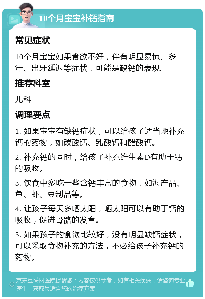 10个月宝宝补钙指南 常见症状 10个月宝宝如果食欲不好，伴有明显易惊、多汗、出牙延迟等症状，可能是缺钙的表现。 推荐科室 儿科 调理要点 1. 如果宝宝有缺钙症状，可以给孩子适当地补充钙的药物，如碳酸钙、乳酸钙和醋酸钙。 2. 补充钙的同时，给孩子补充维生素D有助于钙的吸收。 3. 饮食中多吃一些含钙丰富的食物，如海产品、鱼、虾、豆制品等。 4. 让孩子每天多晒太阳，晒太阳可以有助于钙的吸收，促进骨骼的发育。 5. 如果孩子的食欲比较好，没有明显缺钙症状，可以采取食物补充的方法，不必给孩子补充钙的药物。