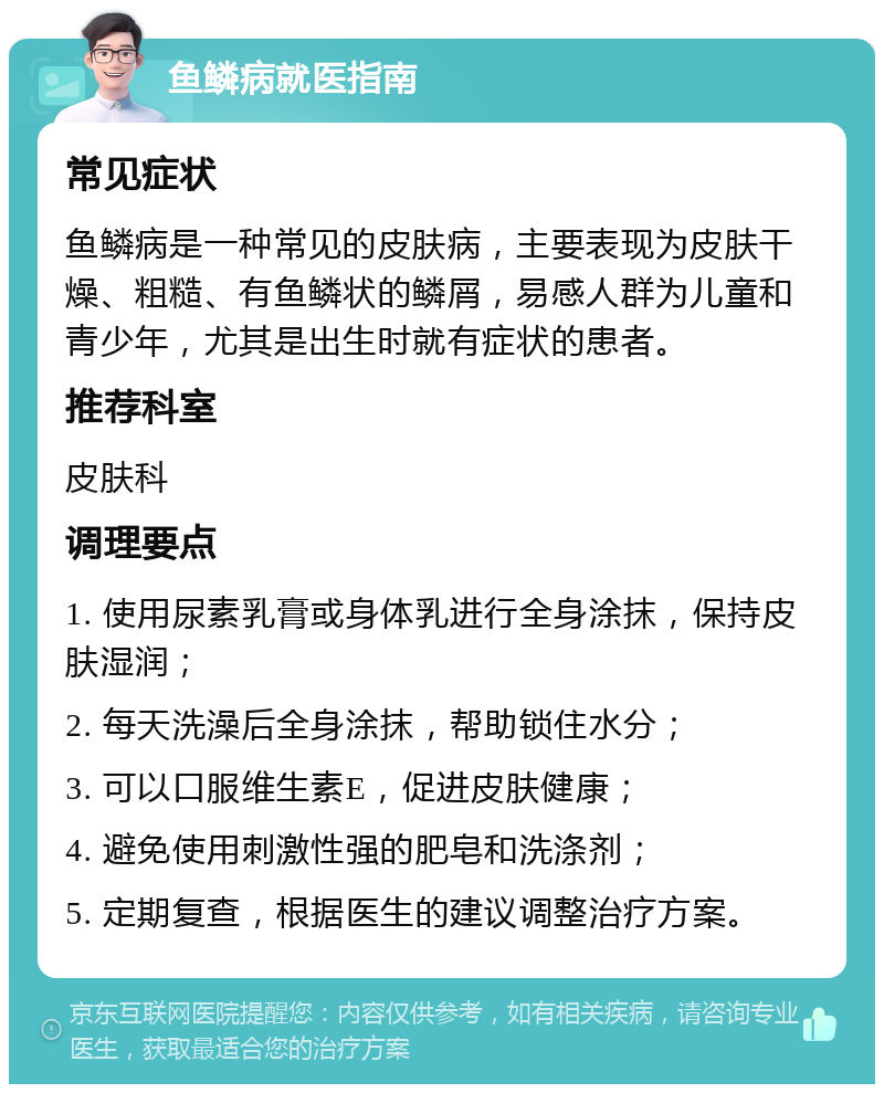 鱼鳞病就医指南 常见症状 鱼鳞病是一种常见的皮肤病，主要表现为皮肤干燥、粗糙、有鱼鳞状的鳞屑，易感人群为儿童和青少年，尤其是出生时就有症状的患者。 推荐科室 皮肤科 调理要点 1. 使用尿素乳膏或身体乳进行全身涂抹，保持皮肤湿润； 2. 每天洗澡后全身涂抹，帮助锁住水分； 3. 可以口服维生素E，促进皮肤健康； 4. 避免使用刺激性强的肥皂和洗涤剂； 5. 定期复查，根据医生的建议调整治疗方案。