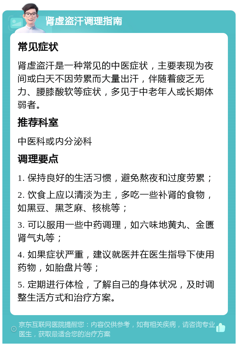 肾虚盗汗调理指南 常见症状 肾虚盗汗是一种常见的中医症状，主要表现为夜间或白天不因劳累而大量出汗，伴随着疲乏无力、腰膝酸软等症状，多见于中老年人或长期体弱者。 推荐科室 中医科或内分泌科 调理要点 1. 保持良好的生活习惯，避免熬夜和过度劳累； 2. 饮食上应以清淡为主，多吃一些补肾的食物，如黑豆、黑芝麻、核桃等； 3. 可以服用一些中药调理，如六味地黄丸、金匮肾气丸等； 4. 如果症状严重，建议就医并在医生指导下使用药物，如胎盘片等； 5. 定期进行体检，了解自己的身体状况，及时调整生活方式和治疗方案。