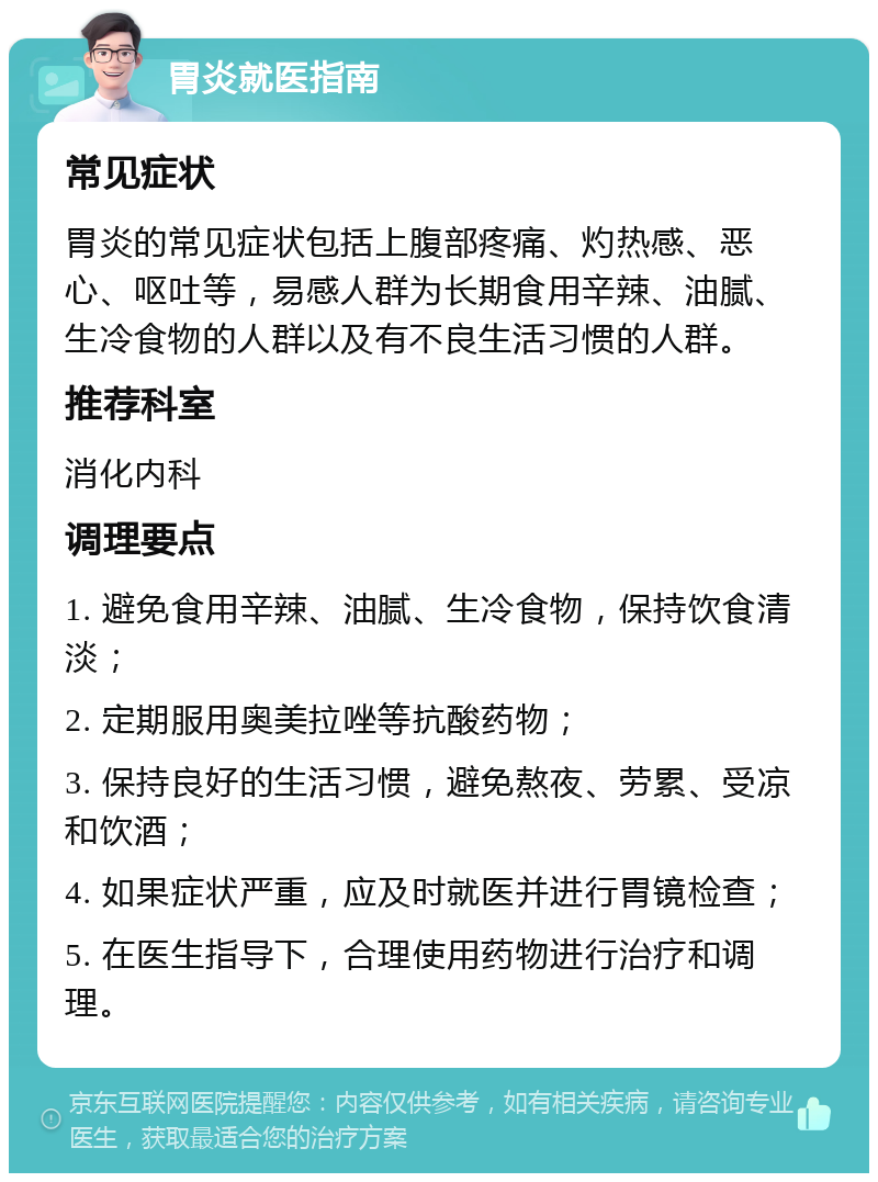 胃炎就医指南 常见症状 胃炎的常见症状包括上腹部疼痛、灼热感、恶心、呕吐等，易感人群为长期食用辛辣、油腻、生冷食物的人群以及有不良生活习惯的人群。 推荐科室 消化内科 调理要点 1. 避免食用辛辣、油腻、生冷食物，保持饮食清淡； 2. 定期服用奥美拉唑等抗酸药物； 3. 保持良好的生活习惯，避免熬夜、劳累、受凉和饮酒； 4. 如果症状严重，应及时就医并进行胃镜检查； 5. 在医生指导下，合理使用药物进行治疗和调理。