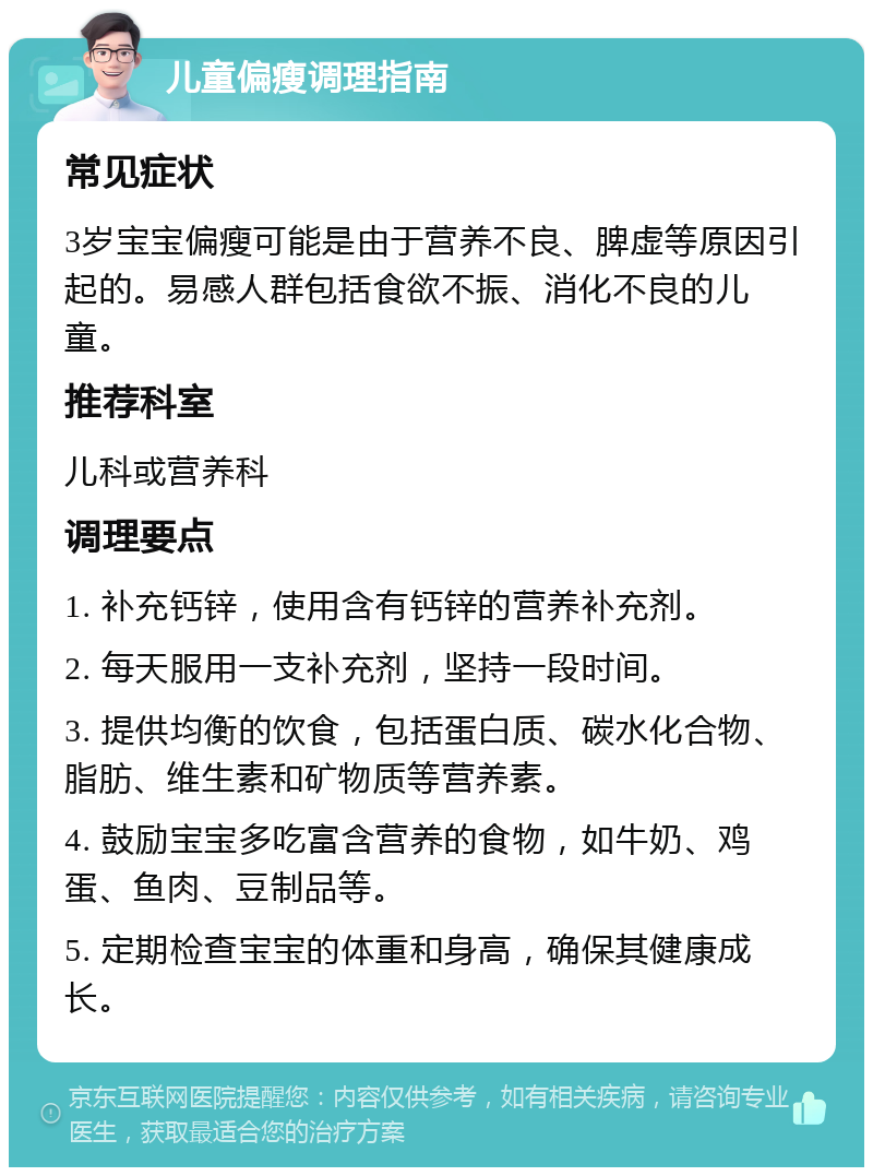 儿童偏瘦调理指南 常见症状 3岁宝宝偏瘦可能是由于营养不良、脾虚等原因引起的。易感人群包括食欲不振、消化不良的儿童。 推荐科室 儿科或营养科 调理要点 1. 补充钙锌，使用含有钙锌的营养补充剂。 2. 每天服用一支补充剂，坚持一段时间。 3. 提供均衡的饮食，包括蛋白质、碳水化合物、脂肪、维生素和矿物质等营养素。 4. 鼓励宝宝多吃富含营养的食物，如牛奶、鸡蛋、鱼肉、豆制品等。 5. 定期检查宝宝的体重和身高，确保其健康成长。