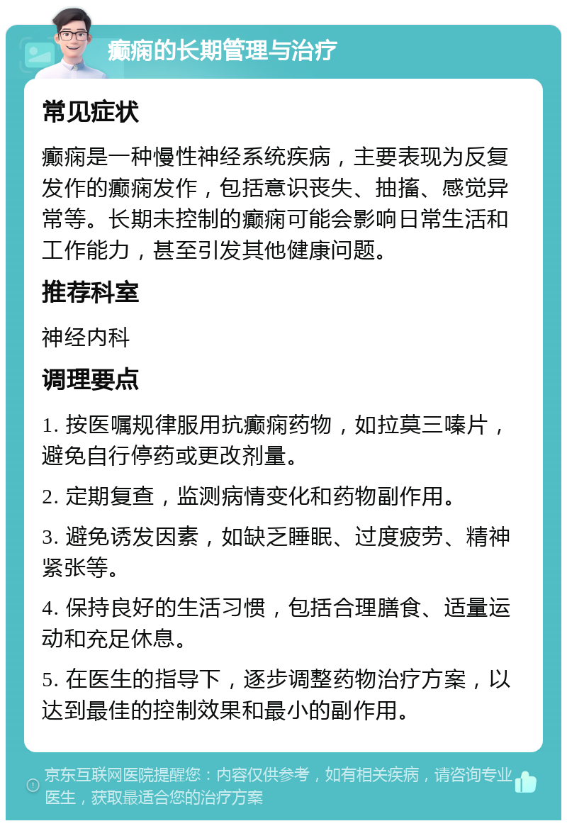 癫痫的长期管理与治疗 常见症状 癫痫是一种慢性神经系统疾病，主要表现为反复发作的癫痫发作，包括意识丧失、抽搐、感觉异常等。长期未控制的癫痫可能会影响日常生活和工作能力，甚至引发其他健康问题。 推荐科室 神经内科 调理要点 1. 按医嘱规律服用抗癫痫药物，如拉莫三嗪片，避免自行停药或更改剂量。 2. 定期复查，监测病情变化和药物副作用。 3. 避免诱发因素，如缺乏睡眠、过度疲劳、精神紧张等。 4. 保持良好的生活习惯，包括合理膳食、适量运动和充足休息。 5. 在医生的指导下，逐步调整药物治疗方案，以达到最佳的控制效果和最小的副作用。