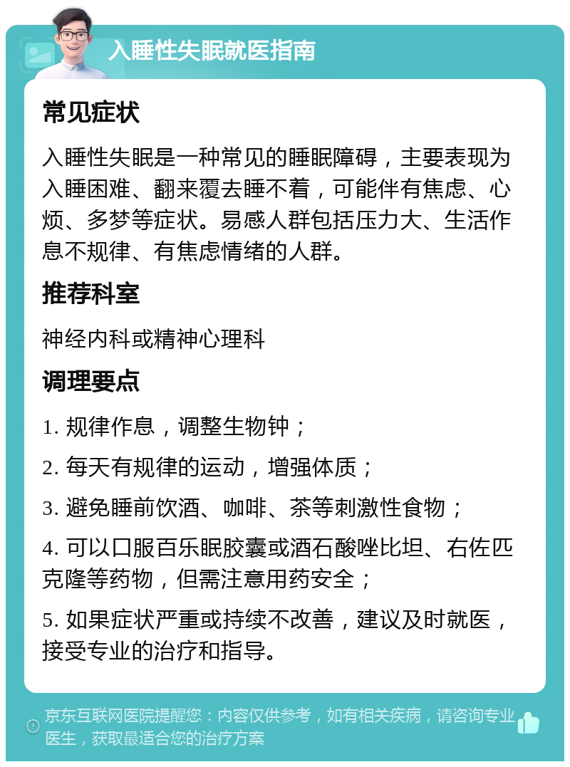 入睡性失眠就医指南 常见症状 入睡性失眠是一种常见的睡眠障碍，主要表现为入睡困难、翻来覆去睡不着，可能伴有焦虑、心烦、多梦等症状。易感人群包括压力大、生活作息不规律、有焦虑情绪的人群。 推荐科室 神经内科或精神心理科 调理要点 1. 规律作息，调整生物钟； 2. 每天有规律的运动，增强体质； 3. 避免睡前饮酒、咖啡、茶等刺激性食物； 4. 可以口服百乐眠胶囊或酒石酸唑比坦、右佐匹克隆等药物，但需注意用药安全； 5. 如果症状严重或持续不改善，建议及时就医，接受专业的治疗和指导。