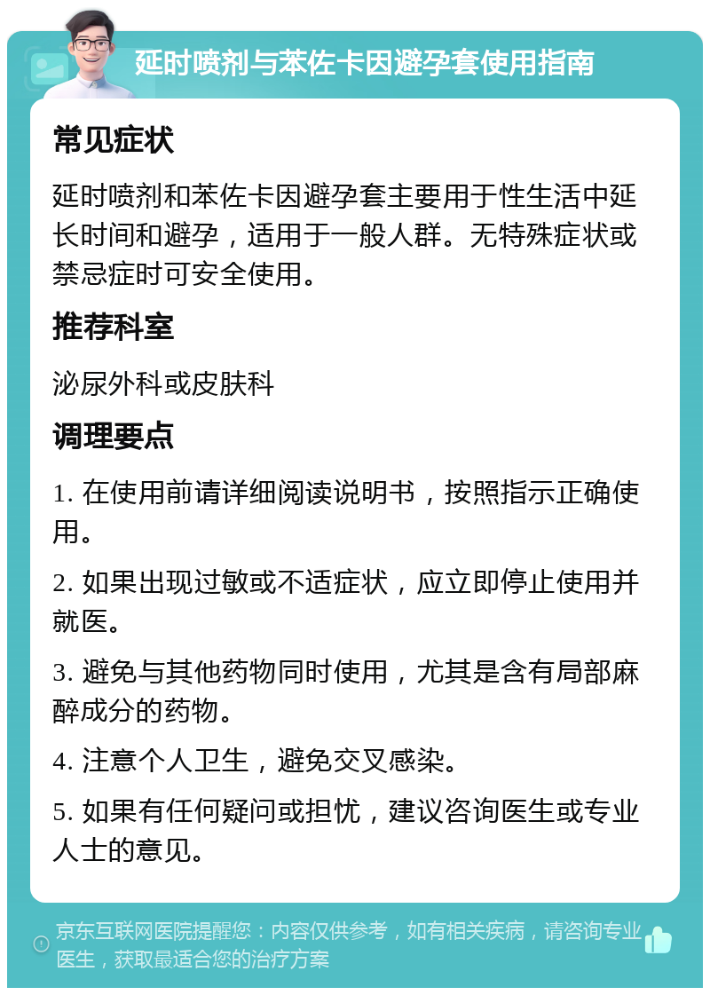 延时喷剂与苯佐卡因避孕套使用指南 常见症状 延时喷剂和苯佐卡因避孕套主要用于性生活中延长时间和避孕，适用于一般人群。无特殊症状或禁忌症时可安全使用。 推荐科室 泌尿外科或皮肤科 调理要点 1. 在使用前请详细阅读说明书，按照指示正确使用。 2. 如果出现过敏或不适症状，应立即停止使用并就医。 3. 避免与其他药物同时使用，尤其是含有局部麻醉成分的药物。 4. 注意个人卫生，避免交叉感染。 5. 如果有任何疑问或担忧，建议咨询医生或专业人士的意见。