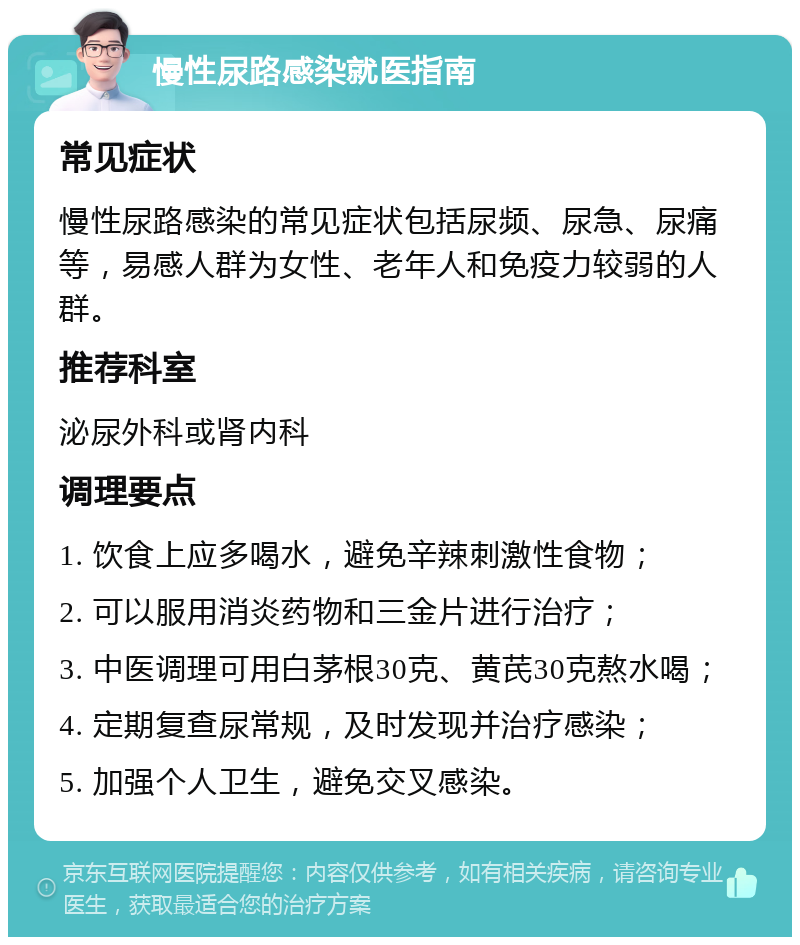 慢性尿路感染就医指南 常见症状 慢性尿路感染的常见症状包括尿频、尿急、尿痛等，易感人群为女性、老年人和免疫力较弱的人群。 推荐科室 泌尿外科或肾内科 调理要点 1. 饮食上应多喝水，避免辛辣刺激性食物； 2. 可以服用消炎药物和三金片进行治疗； 3. 中医调理可用白茅根30克、黄芪30克熬水喝； 4. 定期复查尿常规，及时发现并治疗感染； 5. 加强个人卫生，避免交叉感染。