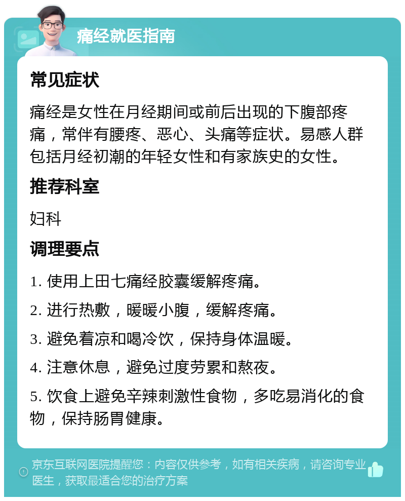 痛经就医指南 常见症状 痛经是女性在月经期间或前后出现的下腹部疼痛，常伴有腰疼、恶心、头痛等症状。易感人群包括月经初潮的年轻女性和有家族史的女性。 推荐科室 妇科 调理要点 1. 使用上田七痛经胶囊缓解疼痛。 2. 进行热敷，暖暖小腹，缓解疼痛。 3. 避免着凉和喝冷饮，保持身体温暖。 4. 注意休息，避免过度劳累和熬夜。 5. 饮食上避免辛辣刺激性食物，多吃易消化的食物，保持肠胃健康。