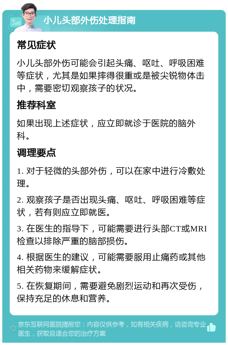 小儿头部外伤处理指南 常见症状 小儿头部外伤可能会引起头痛、呕吐、呼吸困难等症状，尤其是如果摔得很重或是被尖锐物体击中，需要密切观察孩子的状况。 推荐科室 如果出现上述症状，应立即就诊于医院的脑外科。 调理要点 1. 对于轻微的头部外伤，可以在家中进行冷敷处理。 2. 观察孩子是否出现头痛、呕吐、呼吸困难等症状，若有则应立即就医。 3. 在医生的指导下，可能需要进行头部CT或MRI检查以排除严重的脑部损伤。 4. 根据医生的建议，可能需要服用止痛药或其他相关药物来缓解症状。 5. 在恢复期间，需要避免剧烈运动和再次受伤，保持充足的休息和营养。