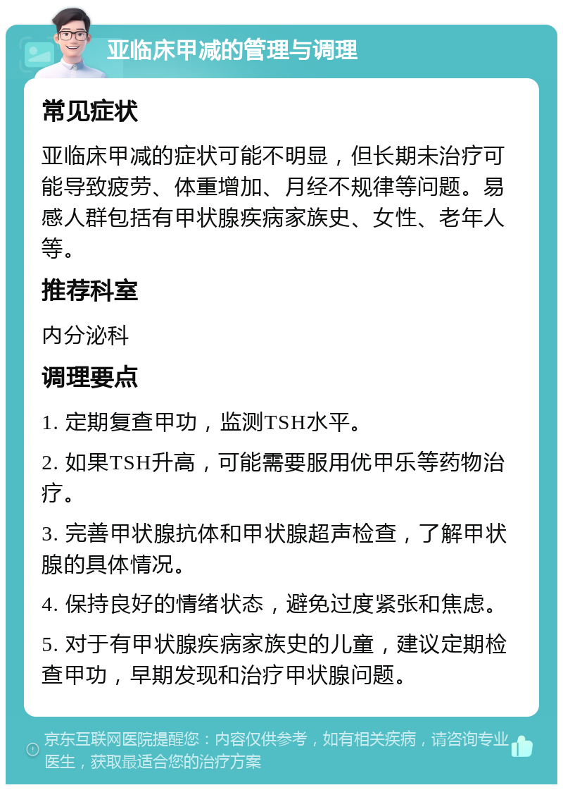 亚临床甲减的管理与调理 常见症状 亚临床甲减的症状可能不明显，但长期未治疗可能导致疲劳、体重增加、月经不规律等问题。易感人群包括有甲状腺疾病家族史、女性、老年人等。 推荐科室 内分泌科 调理要点 1. 定期复查甲功，监测TSH水平。 2. 如果TSH升高，可能需要服用优甲乐等药物治疗。 3. 完善甲状腺抗体和甲状腺超声检查，了解甲状腺的具体情况。 4. 保持良好的情绪状态，避免过度紧张和焦虑。 5. 对于有甲状腺疾病家族史的儿童，建议定期检查甲功，早期发现和治疗甲状腺问题。