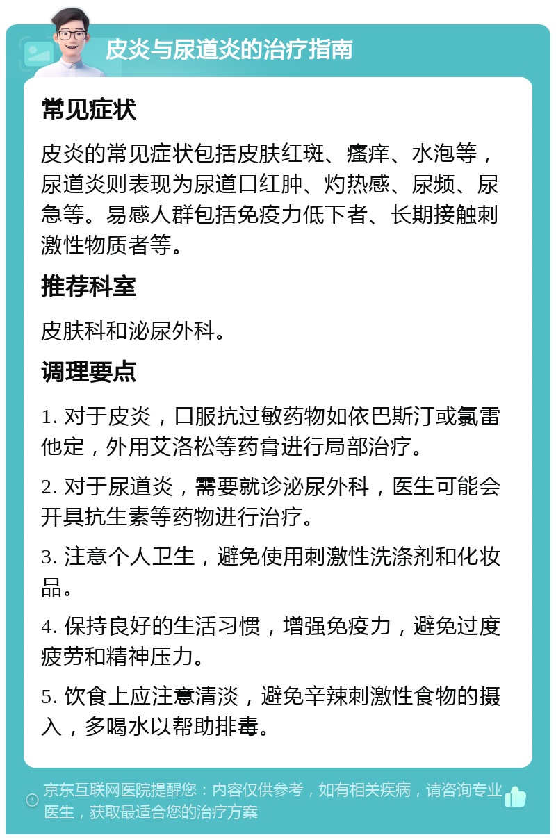 皮炎与尿道炎的治疗指南 常见症状 皮炎的常见症状包括皮肤红斑、瘙痒、水泡等，尿道炎则表现为尿道口红肿、灼热感、尿频、尿急等。易感人群包括免疫力低下者、长期接触刺激性物质者等。 推荐科室 皮肤科和泌尿外科。 调理要点 1. 对于皮炎，口服抗过敏药物如依巴斯汀或氯雷他定，外用艾洛松等药膏进行局部治疗。 2. 对于尿道炎，需要就诊泌尿外科，医生可能会开具抗生素等药物进行治疗。 3. 注意个人卫生，避免使用刺激性洗涤剂和化妆品。 4. 保持良好的生活习惯，增强免疫力，避免过度疲劳和精神压力。 5. 饮食上应注意清淡，避免辛辣刺激性食物的摄入，多喝水以帮助排毒。