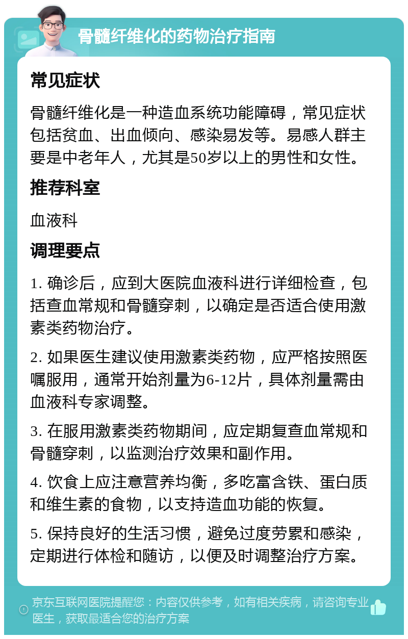 骨髓纤维化的药物治疗指南 常见症状 骨髓纤维化是一种造血系统功能障碍，常见症状包括贫血、出血倾向、感染易发等。易感人群主要是中老年人，尤其是50岁以上的男性和女性。 推荐科室 血液科 调理要点 1. 确诊后，应到大医院血液科进行详细检查，包括查血常规和骨髓穿刺，以确定是否适合使用激素类药物治疗。 2. 如果医生建议使用激素类药物，应严格按照医嘱服用，通常开始剂量为6-12片，具体剂量需由血液科专家调整。 3. 在服用激素类药物期间，应定期复查血常规和骨髓穿刺，以监测治疗效果和副作用。 4. 饮食上应注意营养均衡，多吃富含铁、蛋白质和维生素的食物，以支持造血功能的恢复。 5. 保持良好的生活习惯，避免过度劳累和感染，定期进行体检和随访，以便及时调整治疗方案。