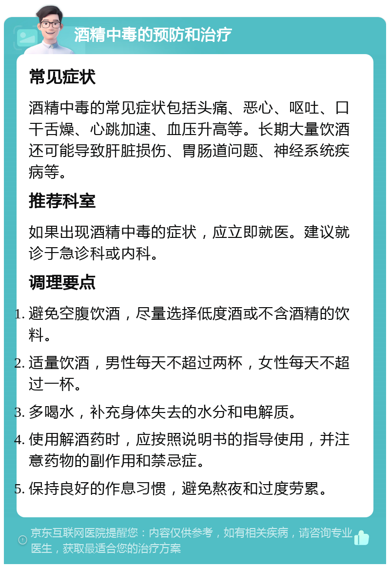 酒精中毒的预防和治疗 常见症状 酒精中毒的常见症状包括头痛、恶心、呕吐、口干舌燥、心跳加速、血压升高等。长期大量饮酒还可能导致肝脏损伤、胃肠道问题、神经系统疾病等。 推荐科室 如果出现酒精中毒的症状，应立即就医。建议就诊于急诊科或内科。 调理要点 避免空腹饮酒，尽量选择低度酒或不含酒精的饮料。 适量饮酒，男性每天不超过两杯，女性每天不超过一杯。 多喝水，补充身体失去的水分和电解质。 使用解酒药时，应按照说明书的指导使用，并注意药物的副作用和禁忌症。 保持良好的作息习惯，避免熬夜和过度劳累。