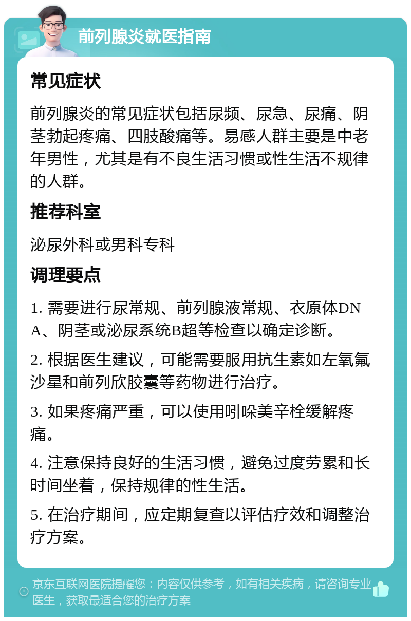 前列腺炎就医指南 常见症状 前列腺炎的常见症状包括尿频、尿急、尿痛、阴茎勃起疼痛、四肢酸痛等。易感人群主要是中老年男性，尤其是有不良生活习惯或性生活不规律的人群。 推荐科室 泌尿外科或男科专科 调理要点 1. 需要进行尿常规、前列腺液常规、衣原体DNA、阴茎或泌尿系统B超等检查以确定诊断。 2. 根据医生建议，可能需要服用抗生素如左氧氟沙星和前列欣胶囊等药物进行治疗。 3. 如果疼痛严重，可以使用吲哚美辛栓缓解疼痛。 4. 注意保持良好的生活习惯，避免过度劳累和长时间坐着，保持规律的性生活。 5. 在治疗期间，应定期复查以评估疗效和调整治疗方案。