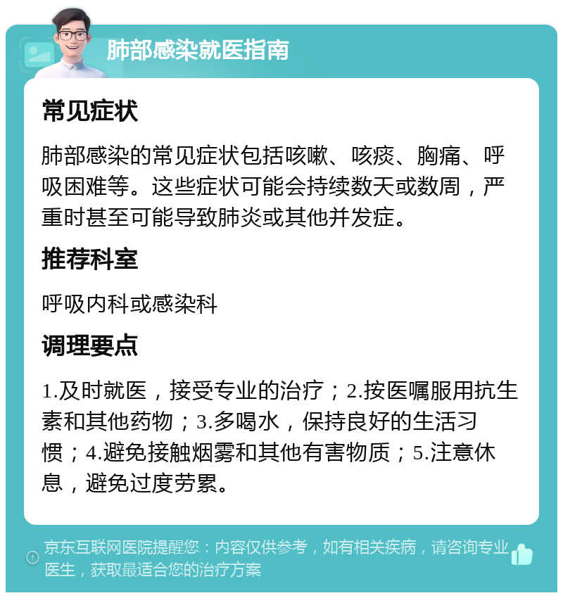 肺部感染就医指南 常见症状 肺部感染的常见症状包括咳嗽、咳痰、胸痛、呼吸困难等。这些症状可能会持续数天或数周，严重时甚至可能导致肺炎或其他并发症。 推荐科室 呼吸内科或感染科 调理要点 1.及时就医，接受专业的治疗；2.按医嘱服用抗生素和其他药物；3.多喝水，保持良好的生活习惯；4.避免接触烟雾和其他有害物质；5.注意休息，避免过度劳累。