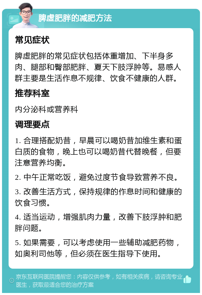 脾虚肥胖的减肥方法 常见症状 脾虚肥胖的常见症状包括体重增加、下半身多肉、腿部和臀部肥胖、夏天下肢浮肿等。易感人群主要是生活作息不规律、饮食不健康的人群。 推荐科室 内分泌科或营养科 调理要点 1. 合理搭配奶昔，早晨可以喝奶昔加维生素和蛋白质的食物，晚上也可以喝奶昔代替晚餐，但要注意营养均衡。 2. 中午正常吃饭，避免过度节食导致营养不良。 3. 改善生活方式，保持规律的作息时间和健康的饮食习惯。 4. 适当运动，增强肌肉力量，改善下肢浮肿和肥胖问题。 5. 如果需要，可以考虑使用一些辅助减肥药物，如奥利司他等，但必须在医生指导下使用。