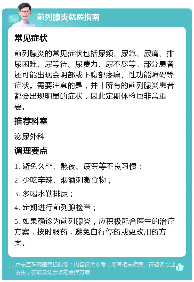 前列腺炎就医指南 常见症状 前列腺炎的常见症状包括尿频、尿急、尿痛、排尿困难、尿等待、尿费力、尿不尽等。部分患者还可能出现会阴部或下腹部疼痛、性功能障碍等症状。需要注意的是，并非所有的前列腺炎患者都会出现明显的症状，因此定期体检也非常重要。 推荐科室 泌尿外科 调理要点 1. 避免久坐、熬夜、疲劳等不良习惯； 2. 少吃辛辣、烟酒刺激食物； 3. 多喝水勤排尿； 4. 定期进行前列腺检查； 5. 如果确诊为前列腺炎，应积极配合医生的治疗方案，按时服药，避免自行停药或更改用药方案。