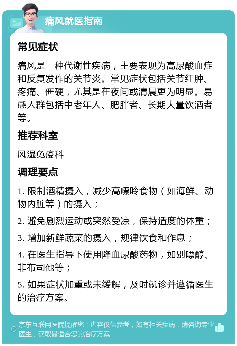 痛风就医指南 常见症状 痛风是一种代谢性疾病，主要表现为高尿酸血症和反复发作的关节炎。常见症状包括关节红肿、疼痛、僵硬，尤其是在夜间或清晨更为明显。易感人群包括中老年人、肥胖者、长期大量饮酒者等。 推荐科室 风湿免疫科 调理要点 1. 限制酒精摄入，减少高嘌呤食物（如海鲜、动物内脏等）的摄入； 2. 避免剧烈运动或突然受凉，保持适度的体重； 3. 增加新鲜蔬菜的摄入，规律饮食和作息； 4. 在医生指导下使用降血尿酸药物，如别嘌醇、非布司他等； 5. 如果症状加重或未缓解，及时就诊并遵循医生的治疗方案。