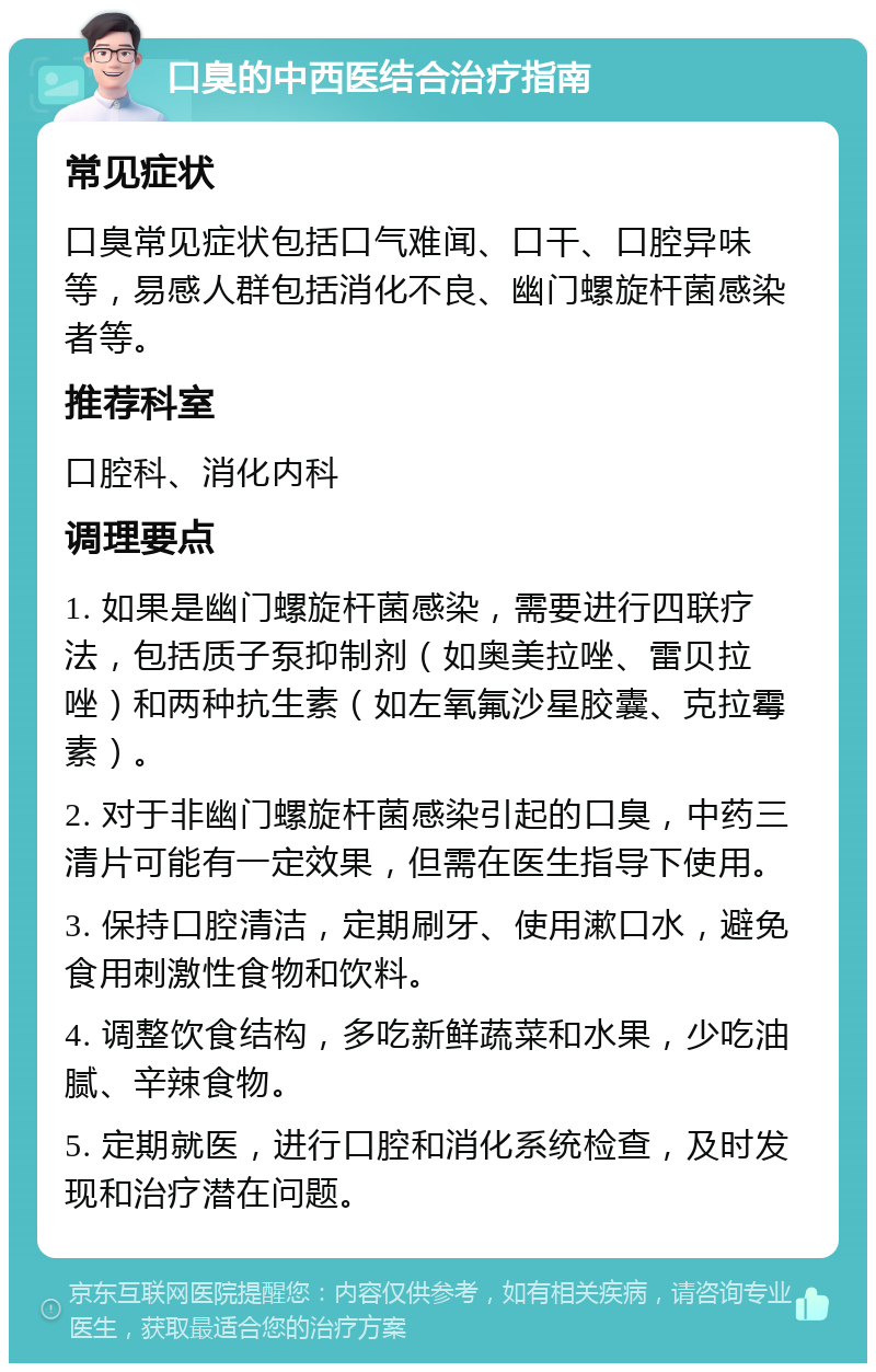 口臭的中西医结合治疗指南 常见症状 口臭常见症状包括口气难闻、口干、口腔异味等，易感人群包括消化不良、幽门螺旋杆菌感染者等。 推荐科室 口腔科、消化内科 调理要点 1. 如果是幽门螺旋杆菌感染，需要进行四联疗法，包括质子泵抑制剂（如奥美拉唑、雷贝拉唑）和两种抗生素（如左氧氟沙星胶囊、克拉霉素）。 2. 对于非幽门螺旋杆菌感染引起的口臭，中药三清片可能有一定效果，但需在医生指导下使用。 3. 保持口腔清洁，定期刷牙、使用漱口水，避免食用刺激性食物和饮料。 4. 调整饮食结构，多吃新鲜蔬菜和水果，少吃油腻、辛辣食物。 5. 定期就医，进行口腔和消化系统检查，及时发现和治疗潜在问题。