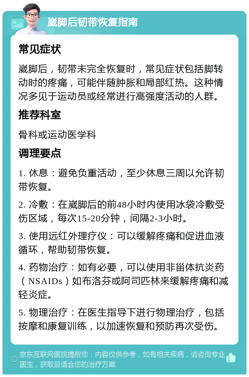 崴脚后韧带恢复指南 常见症状 崴脚后，韧带未完全恢复时，常见症状包括脚转动时的疼痛，可能伴随肿胀和局部红热。这种情况多见于运动员或经常进行高强度活动的人群。 推荐科室 骨科或运动医学科 调理要点 1. 休息：避免负重活动，至少休息三周以允许韧带恢复。 2. 冷敷：在崴脚后的前48小时内使用冰袋冷敷受伤区域，每次15-20分钟，间隔2-3小时。 3. 使用远红外理疗仪：可以缓解疼痛和促进血液循环，帮助韧带恢复。 4. 药物治疗：如有必要，可以使用非甾体抗炎药（NSAIDs）如布洛芬或阿司匹林来缓解疼痛和减轻炎症。 5. 物理治疗：在医生指导下进行物理治疗，包括按摩和康复训练，以加速恢复和预防再次受伤。