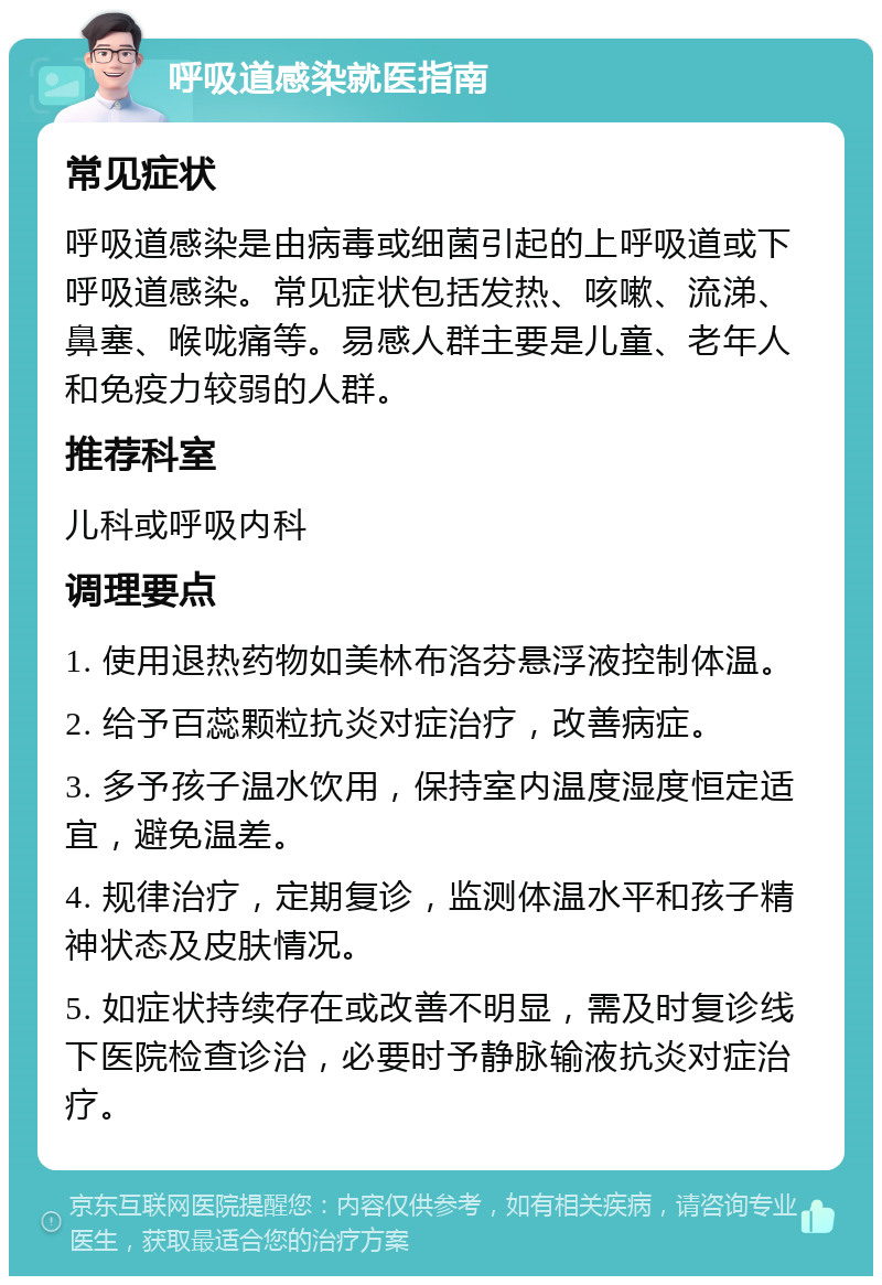 呼吸道感染就医指南 常见症状 呼吸道感染是由病毒或细菌引起的上呼吸道或下呼吸道感染。常见症状包括发热、咳嗽、流涕、鼻塞、喉咙痛等。易感人群主要是儿童、老年人和免疫力较弱的人群。 推荐科室 儿科或呼吸内科 调理要点 1. 使用退热药物如美林布洛芬悬浮液控制体温。 2. 给予百蕊颗粒抗炎对症治疗，改善病症。 3. 多予孩子温水饮用，保持室内温度湿度恒定适宜，避免温差。 4. 规律治疗，定期复诊，监测体温水平和孩子精神状态及皮肤情况。 5. 如症状持续存在或改善不明显，需及时复诊线下医院检查诊治，必要时予静脉输液抗炎对症治疗。