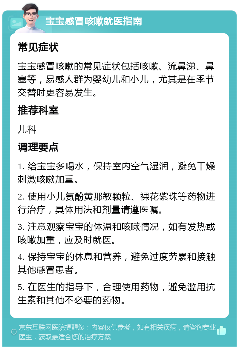 宝宝感冒咳嗽就医指南 常见症状 宝宝感冒咳嗽的常见症状包括咳嗽、流鼻涕、鼻塞等，易感人群为婴幼儿和小儿，尤其是在季节交替时更容易发生。 推荐科室 儿科 调理要点 1. 给宝宝多喝水，保持室内空气湿润，避免干燥刺激咳嗽加重。 2. 使用小儿氨酚黄那敏颗粒、裸花紫珠等药物进行治疗，具体用法和剂量请遵医嘱。 3. 注意观察宝宝的体温和咳嗽情况，如有发热或咳嗽加重，应及时就医。 4. 保持宝宝的休息和营养，避免过度劳累和接触其他感冒患者。 5. 在医生的指导下，合理使用药物，避免滥用抗生素和其他不必要的药物。