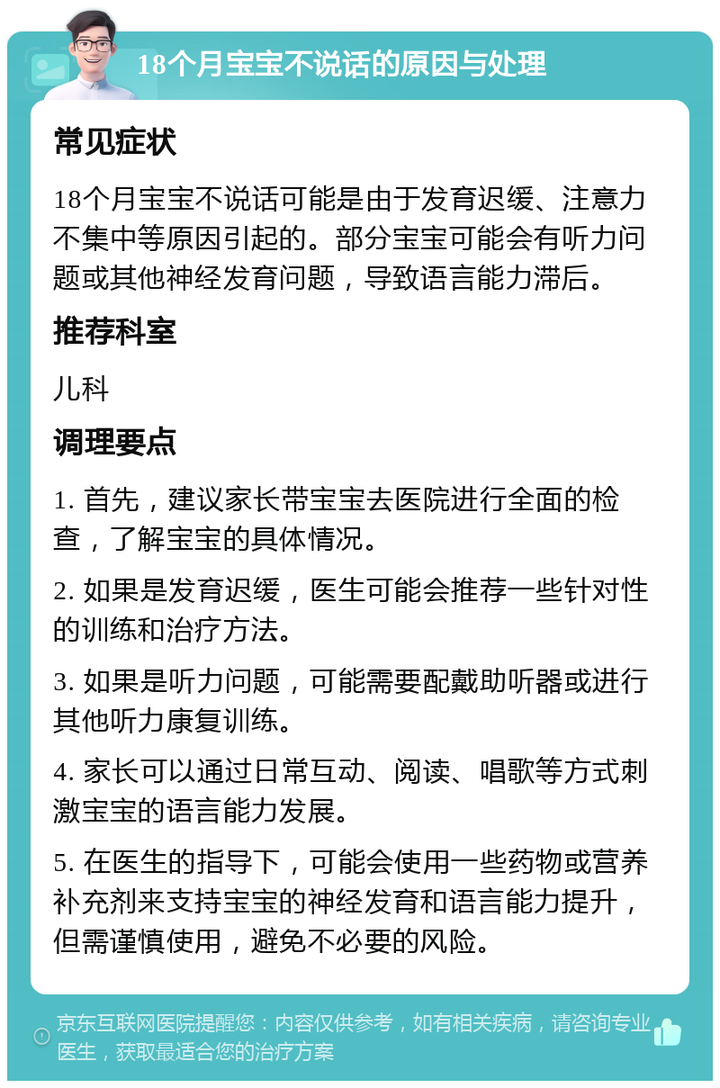 18个月宝宝不说话的原因与处理 常见症状 18个月宝宝不说话可能是由于发育迟缓、注意力不集中等原因引起的。部分宝宝可能会有听力问题或其他神经发育问题，导致语言能力滞后。 推荐科室 儿科 调理要点 1. 首先，建议家长带宝宝去医院进行全面的检查，了解宝宝的具体情况。 2. 如果是发育迟缓，医生可能会推荐一些针对性的训练和治疗方法。 3. 如果是听力问题，可能需要配戴助听器或进行其他听力康复训练。 4. 家长可以通过日常互动、阅读、唱歌等方式刺激宝宝的语言能力发展。 5. 在医生的指导下，可能会使用一些药物或营养补充剂来支持宝宝的神经发育和语言能力提升，但需谨慎使用，避免不必要的风险。