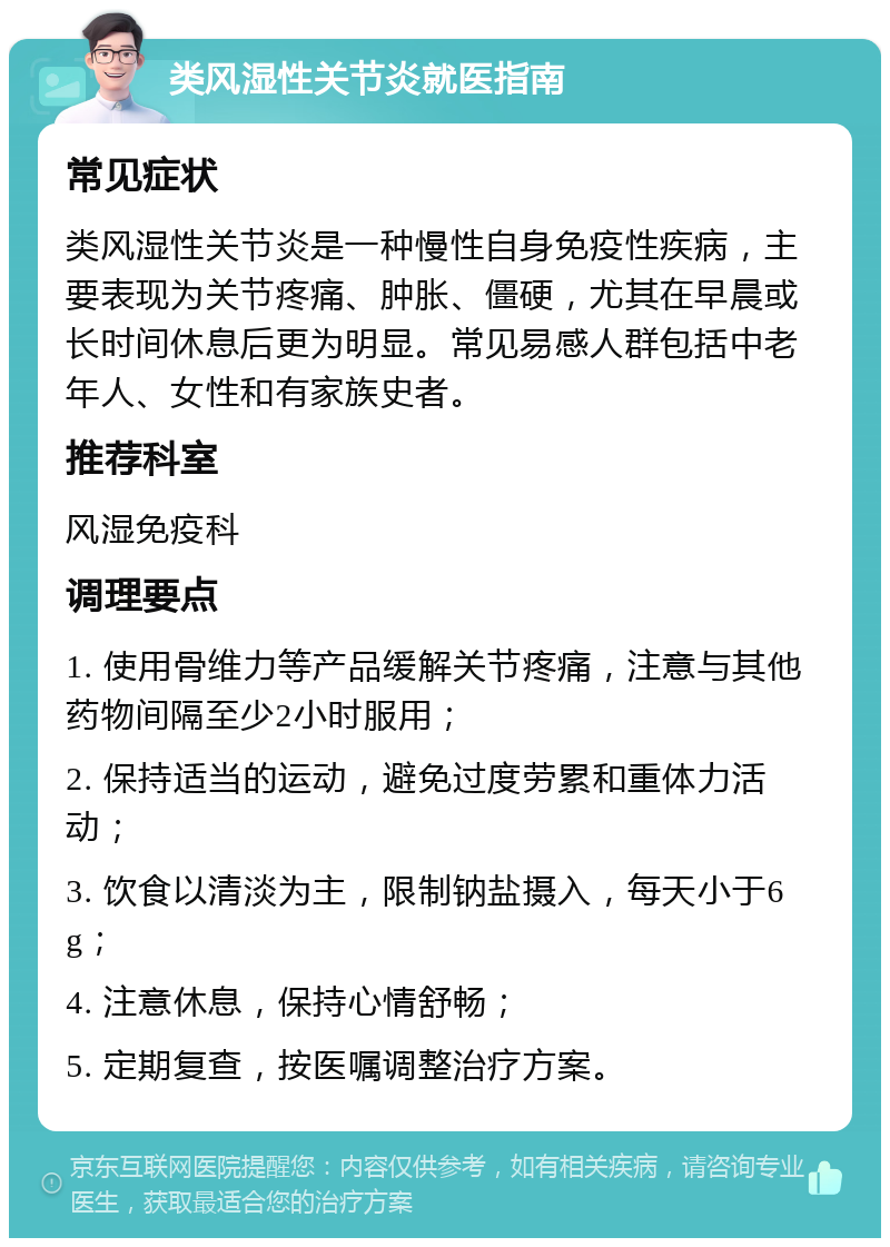 类风湿性关节炎就医指南 常见症状 类风湿性关节炎是一种慢性自身免疫性疾病，主要表现为关节疼痛、肿胀、僵硬，尤其在早晨或长时间休息后更为明显。常见易感人群包括中老年人、女性和有家族史者。 推荐科室 风湿免疫科 调理要点 1. 使用骨维力等产品缓解关节疼痛，注意与其他药物间隔至少2小时服用； 2. 保持适当的运动，避免过度劳累和重体力活动； 3. 饮食以清淡为主，限制钠盐摄入，每天小于6g； 4. 注意休息，保持心情舒畅； 5. 定期复查，按医嘱调整治疗方案。