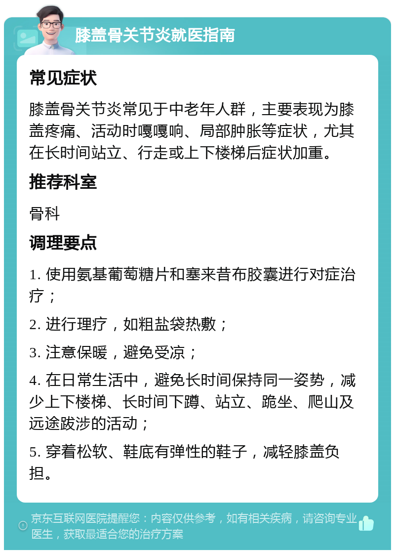 膝盖骨关节炎就医指南 常见症状 膝盖骨关节炎常见于中老年人群，主要表现为膝盖疼痛、活动时嘎嘎响、局部肿胀等症状，尤其在长时间站立、行走或上下楼梯后症状加重。 推荐科室 骨科 调理要点 1. 使用氨基葡萄糖片和塞来昔布胶囊进行对症治疗； 2. 进行理疗，如粗盐袋热敷； 3. 注意保暖，避免受凉； 4. 在日常生活中，避免长时间保持同一姿势，减少上下楼梯、长时间下蹲、站立、跪坐、爬山及远途跋涉的活动； 5. 穿着松软、鞋底有弹性的鞋子，减轻膝盖负担。