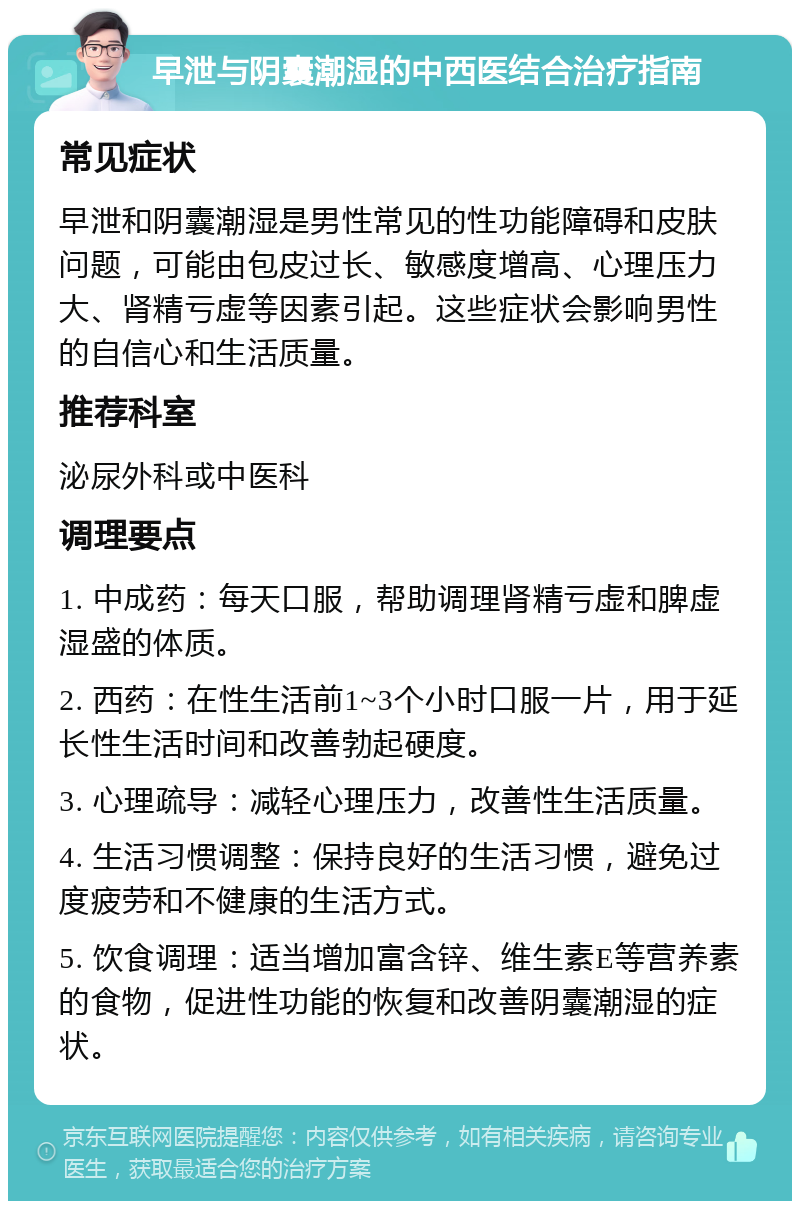 早泄与阴囊潮湿的中西医结合治疗指南 常见症状 早泄和阴囊潮湿是男性常见的性功能障碍和皮肤问题，可能由包皮过长、敏感度增高、心理压力大、肾精亏虚等因素引起。这些症状会影响男性的自信心和生活质量。 推荐科室 泌尿外科或中医科 调理要点 1. 中成药：每天口服，帮助调理肾精亏虚和脾虚湿盛的体质。 2. 西药：在性生活前1~3个小时口服一片，用于延长性生活时间和改善勃起硬度。 3. 心理疏导：减轻心理压力，改善性生活质量。 4. 生活习惯调整：保持良好的生活习惯，避免过度疲劳和不健康的生活方式。 5. 饮食调理：适当增加富含锌、维生素E等营养素的食物，促进性功能的恢复和改善阴囊潮湿的症状。