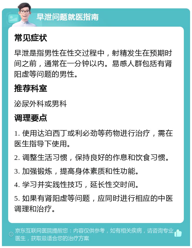 早泄问题就医指南 常见症状 早泄是指男性在性交过程中，射精发生在预期时间之前，通常在一分钟以内。易感人群包括有肾阳虚等问题的男性。 推荐科室 泌尿外科或男科 调理要点 1. 使用达泊西丁或利必劲等药物进行治疗，需在医生指导下使用。 2. 调整生活习惯，保持良好的作息和饮食习惯。 3. 加强锻炼，提高身体素质和性功能。 4. 学习并实践性技巧，延长性交时间。 5. 如果有肾阳虚等问题，应同时进行相应的中医调理和治疗。