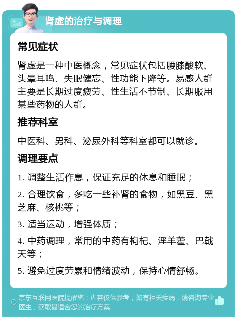 肾虚的治疗与调理 常见症状 肾虚是一种中医概念，常见症状包括腰膝酸软、头晕耳鸣、失眠健忘、性功能下降等。易感人群主要是长期过度疲劳、性生活不节制、长期服用某些药物的人群。 推荐科室 中医科、男科、泌尿外科等科室都可以就诊。 调理要点 1. 调整生活作息，保证充足的休息和睡眠； 2. 合理饮食，多吃一些补肾的食物，如黑豆、黑芝麻、核桃等； 3. 适当运动，增强体质； 4. 中药调理，常用的中药有枸杞、淫羊藿、巴戟天等； 5. 避免过度劳累和情绪波动，保持心情舒畅。