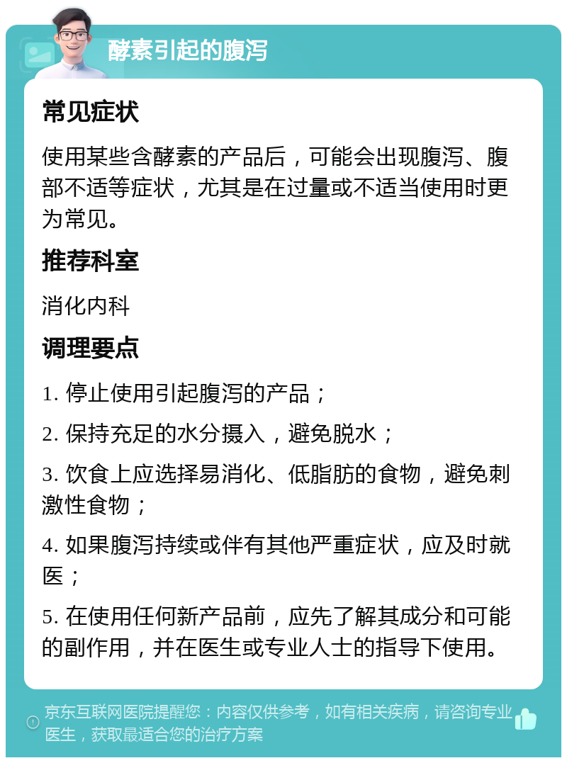 酵素引起的腹泻 常见症状 使用某些含酵素的产品后，可能会出现腹泻、腹部不适等症状，尤其是在过量或不适当使用时更为常见。 推荐科室 消化内科 调理要点 1. 停止使用引起腹泻的产品； 2. 保持充足的水分摄入，避免脱水； 3. 饮食上应选择易消化、低脂肪的食物，避免刺激性食物； 4. 如果腹泻持续或伴有其他严重症状，应及时就医； 5. 在使用任何新产品前，应先了解其成分和可能的副作用，并在医生或专业人士的指导下使用。