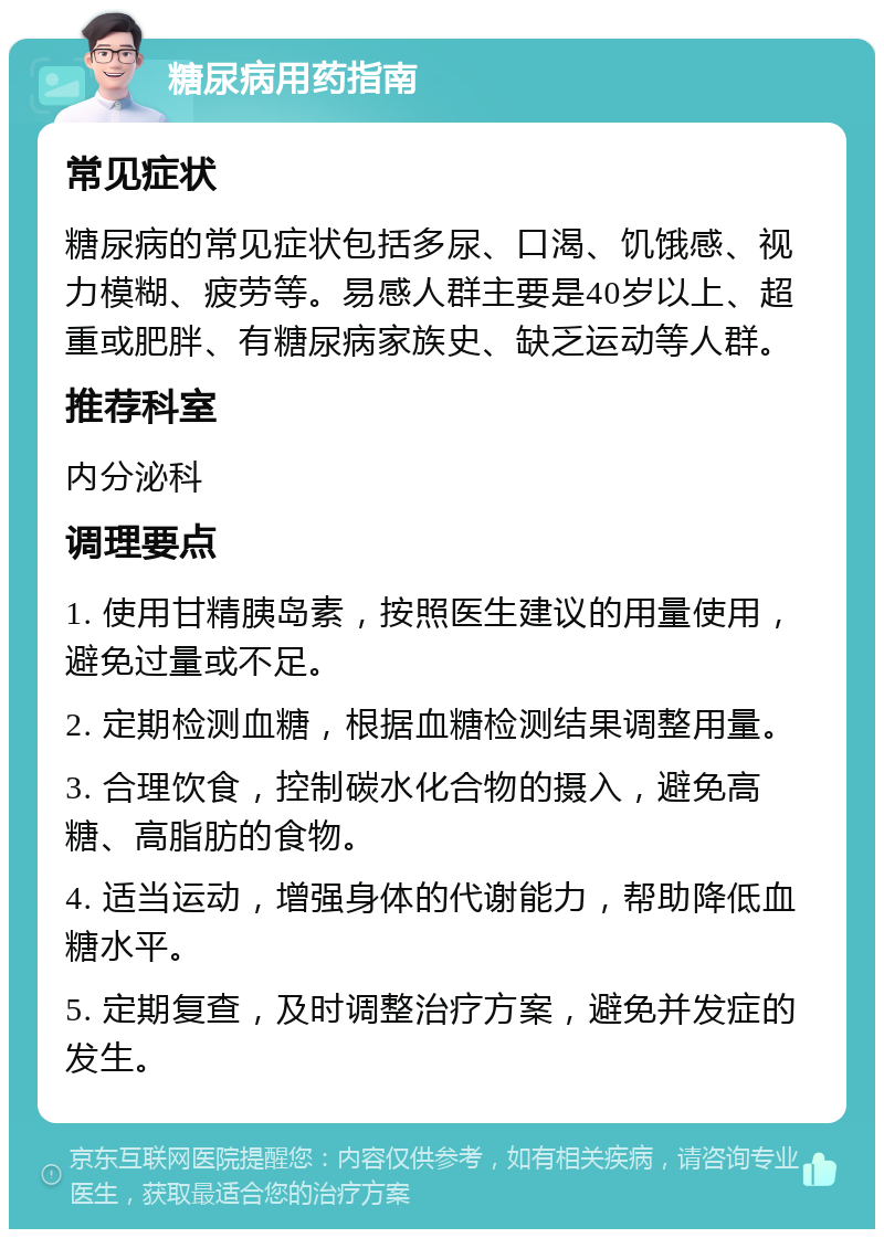 糖尿病用药指南 常见症状 糖尿病的常见症状包括多尿、口渴、饥饿感、视力模糊、疲劳等。易感人群主要是40岁以上、超重或肥胖、有糖尿病家族史、缺乏运动等人群。 推荐科室 内分泌科 调理要点 1. 使用甘精胰岛素，按照医生建议的用量使用，避免过量或不足。 2. 定期检测血糖，根据血糖检测结果调整用量。 3. 合理饮食，控制碳水化合物的摄入，避免高糖、高脂肪的食物。 4. 适当运动，增强身体的代谢能力，帮助降低血糖水平。 5. 定期复查，及时调整治疗方案，避免并发症的发生。