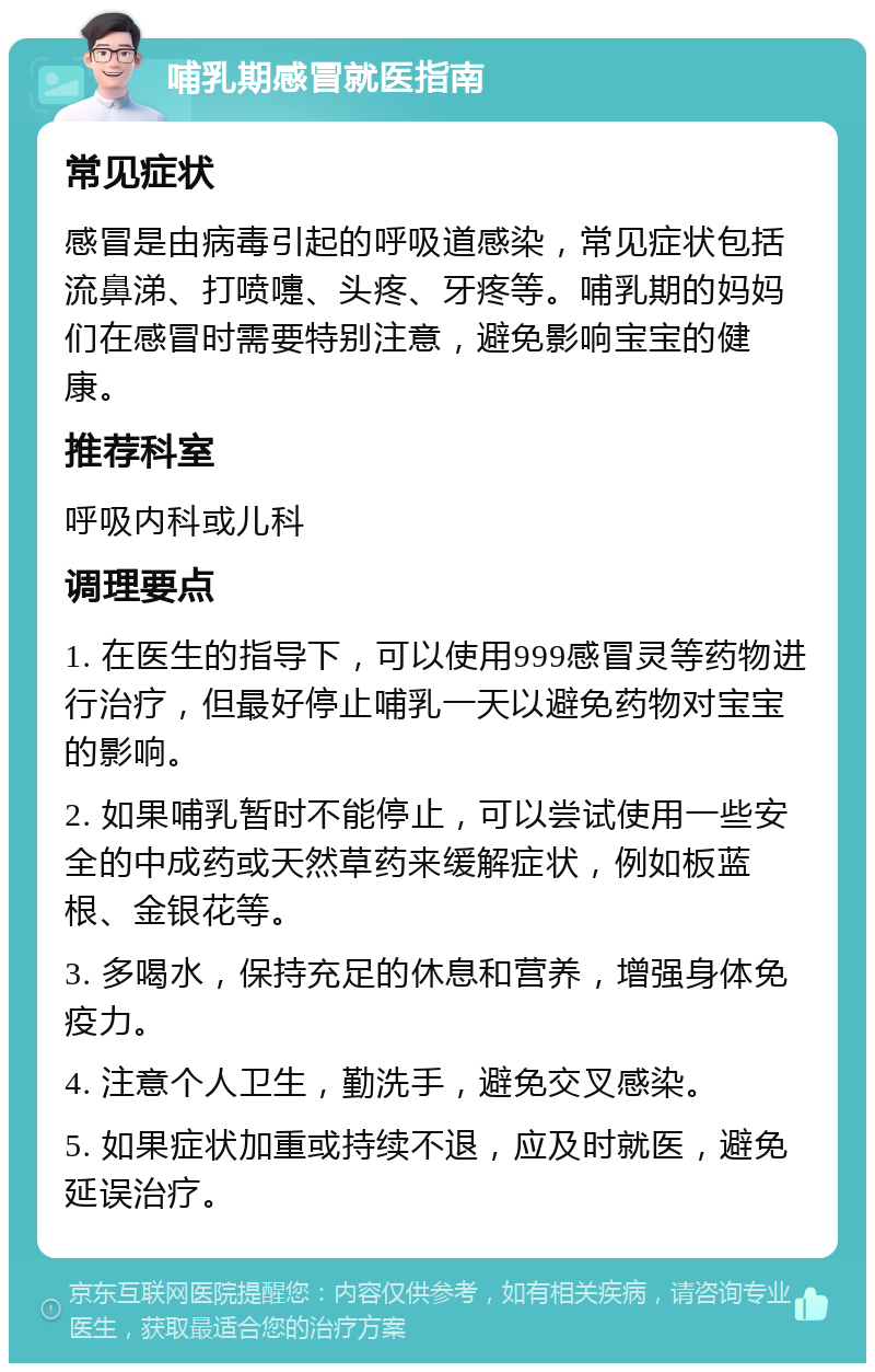 哺乳期感冒就医指南 常见症状 感冒是由病毒引起的呼吸道感染，常见症状包括流鼻涕、打喷嚏、头疼、牙疼等。哺乳期的妈妈们在感冒时需要特别注意，避免影响宝宝的健康。 推荐科室 呼吸内科或儿科 调理要点 1. 在医生的指导下，可以使用999感冒灵等药物进行治疗，但最好停止哺乳一天以避免药物对宝宝的影响。 2. 如果哺乳暂时不能停止，可以尝试使用一些安全的中成药或天然草药来缓解症状，例如板蓝根、金银花等。 3. 多喝水，保持充足的休息和营养，增强身体免疫力。 4. 注意个人卫生，勤洗手，避免交叉感染。 5. 如果症状加重或持续不退，应及时就医，避免延误治疗。