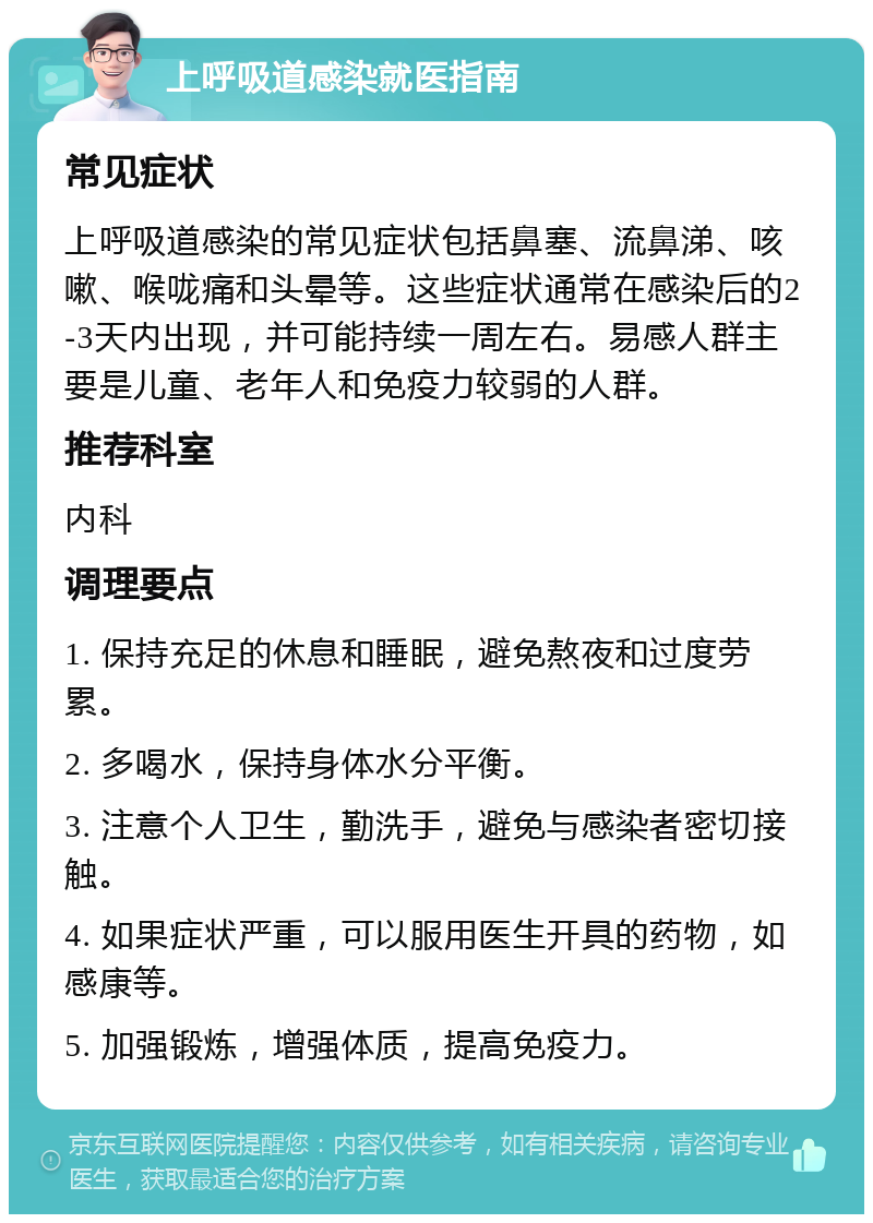 上呼吸道感染就医指南 常见症状 上呼吸道感染的常见症状包括鼻塞、流鼻涕、咳嗽、喉咙痛和头晕等。这些症状通常在感染后的2-3天内出现，并可能持续一周左右。易感人群主要是儿童、老年人和免疫力较弱的人群。 推荐科室 内科 调理要点 1. 保持充足的休息和睡眠，避免熬夜和过度劳累。 2. 多喝水，保持身体水分平衡。 3. 注意个人卫生，勤洗手，避免与感染者密切接触。 4. 如果症状严重，可以服用医生开具的药物，如感康等。 5. 加强锻炼，增强体质，提高免疫力。