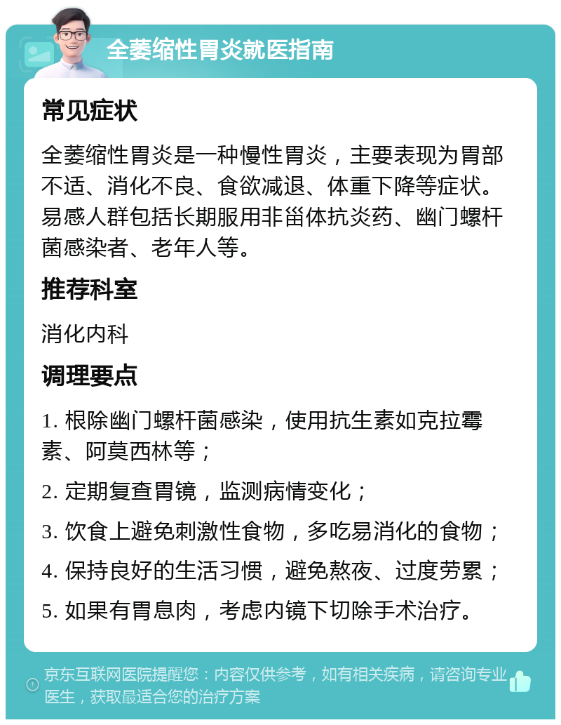 全萎缩性胃炎就医指南 常见症状 全萎缩性胃炎是一种慢性胃炎，主要表现为胃部不适、消化不良、食欲减退、体重下降等症状。易感人群包括长期服用非甾体抗炎药、幽门螺杆菌感染者、老年人等。 推荐科室 消化内科 调理要点 1. 根除幽门螺杆菌感染，使用抗生素如克拉霉素、阿莫西林等； 2. 定期复查胃镜，监测病情变化； 3. 饮食上避免刺激性食物，多吃易消化的食物； 4. 保持良好的生活习惯，避免熬夜、过度劳累； 5. 如果有胃息肉，考虑内镜下切除手术治疗。