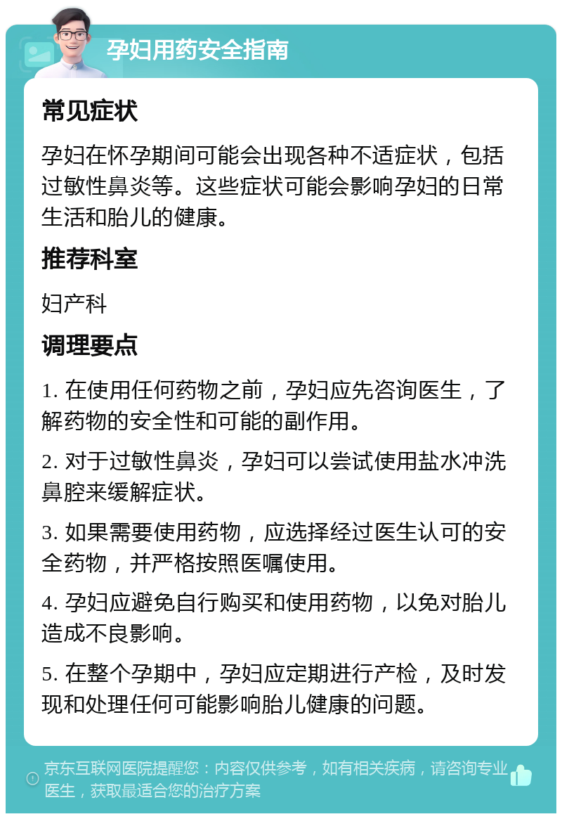 孕妇用药安全指南 常见症状 孕妇在怀孕期间可能会出现各种不适症状，包括过敏性鼻炎等。这些症状可能会影响孕妇的日常生活和胎儿的健康。 推荐科室 妇产科 调理要点 1. 在使用任何药物之前，孕妇应先咨询医生，了解药物的安全性和可能的副作用。 2. 对于过敏性鼻炎，孕妇可以尝试使用盐水冲洗鼻腔来缓解症状。 3. 如果需要使用药物，应选择经过医生认可的安全药物，并严格按照医嘱使用。 4. 孕妇应避免自行购买和使用药物，以免对胎儿造成不良影响。 5. 在整个孕期中，孕妇应定期进行产检，及时发现和处理任何可能影响胎儿健康的问题。