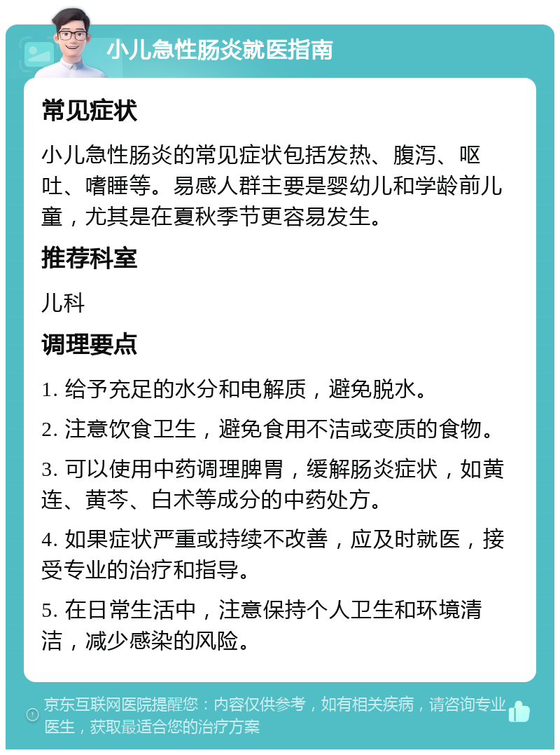 小儿急性肠炎就医指南 常见症状 小儿急性肠炎的常见症状包括发热、腹泻、呕吐、嗜睡等。易感人群主要是婴幼儿和学龄前儿童，尤其是在夏秋季节更容易发生。 推荐科室 儿科 调理要点 1. 给予充足的水分和电解质，避免脱水。 2. 注意饮食卫生，避免食用不洁或变质的食物。 3. 可以使用中药调理脾胃，缓解肠炎症状，如黄连、黄芩、白术等成分的中药处方。 4. 如果症状严重或持续不改善，应及时就医，接受专业的治疗和指导。 5. 在日常生活中，注意保持个人卫生和环境清洁，减少感染的风险。