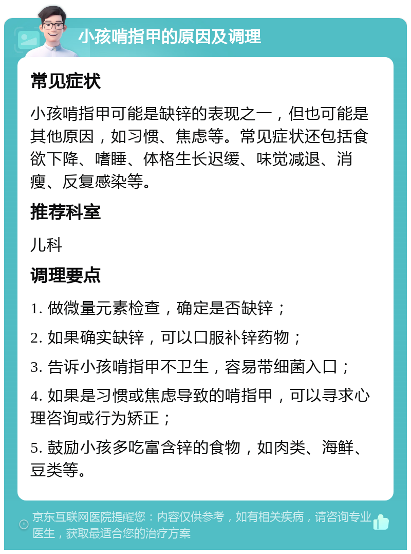 小孩啃指甲的原因及调理 常见症状 小孩啃指甲可能是缺锌的表现之一，但也可能是其他原因，如习惯、焦虑等。常见症状还包括食欲下降、嗜睡、体格生长迟缓、味觉减退、消瘦、反复感染等。 推荐科室 儿科 调理要点 1. 做微量元素检查，确定是否缺锌； 2. 如果确实缺锌，可以口服补锌药物； 3. 告诉小孩啃指甲不卫生，容易带细菌入口； 4. 如果是习惯或焦虑导致的啃指甲，可以寻求心理咨询或行为矫正； 5. 鼓励小孩多吃富含锌的食物，如肉类、海鲜、豆类等。