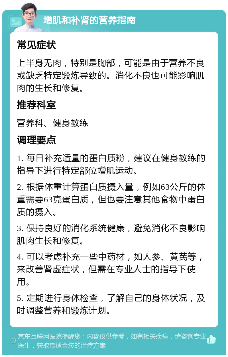 增肌和补肾的营养指南 常见症状 上半身无肉，特别是胸部，可能是由于营养不良或缺乏特定锻炼导致的。消化不良也可能影响肌肉的生长和修复。 推荐科室 营养科、健身教练 调理要点 1. 每日补充适量的蛋白质粉，建议在健身教练的指导下进行特定部位增肌运动。 2. 根据体重计算蛋白质摄入量，例如63公斤的体重需要63克蛋白质，但也要注意其他食物中蛋白质的摄入。 3. 保持良好的消化系统健康，避免消化不良影响肌肉生长和修复。 4. 可以考虑补充一些中药材，如人参、黄芪等，来改善肾虚症状，但需在专业人士的指导下使用。 5. 定期进行身体检查，了解自己的身体状况，及时调整营养和锻炼计划。