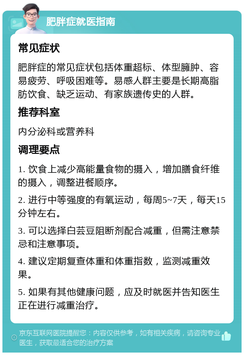 肥胖症就医指南 常见症状 肥胖症的常见症状包括体重超标、体型臃肿、容易疲劳、呼吸困难等。易感人群主要是长期高脂肪饮食、缺乏运动、有家族遗传史的人群。 推荐科室 内分泌科或营养科 调理要点 1. 饮食上减少高能量食物的摄入，增加膳食纤维的摄入，调整进餐顺序。 2. 进行中等强度的有氧运动，每周5~7天，每天15分钟左右。 3. 可以选择白芸豆阻断剂配合减重，但需注意禁忌和注意事项。 4. 建议定期复查体重和体重指数，监测减重效果。 5. 如果有其他健康问题，应及时就医并告知医生正在进行减重治疗。