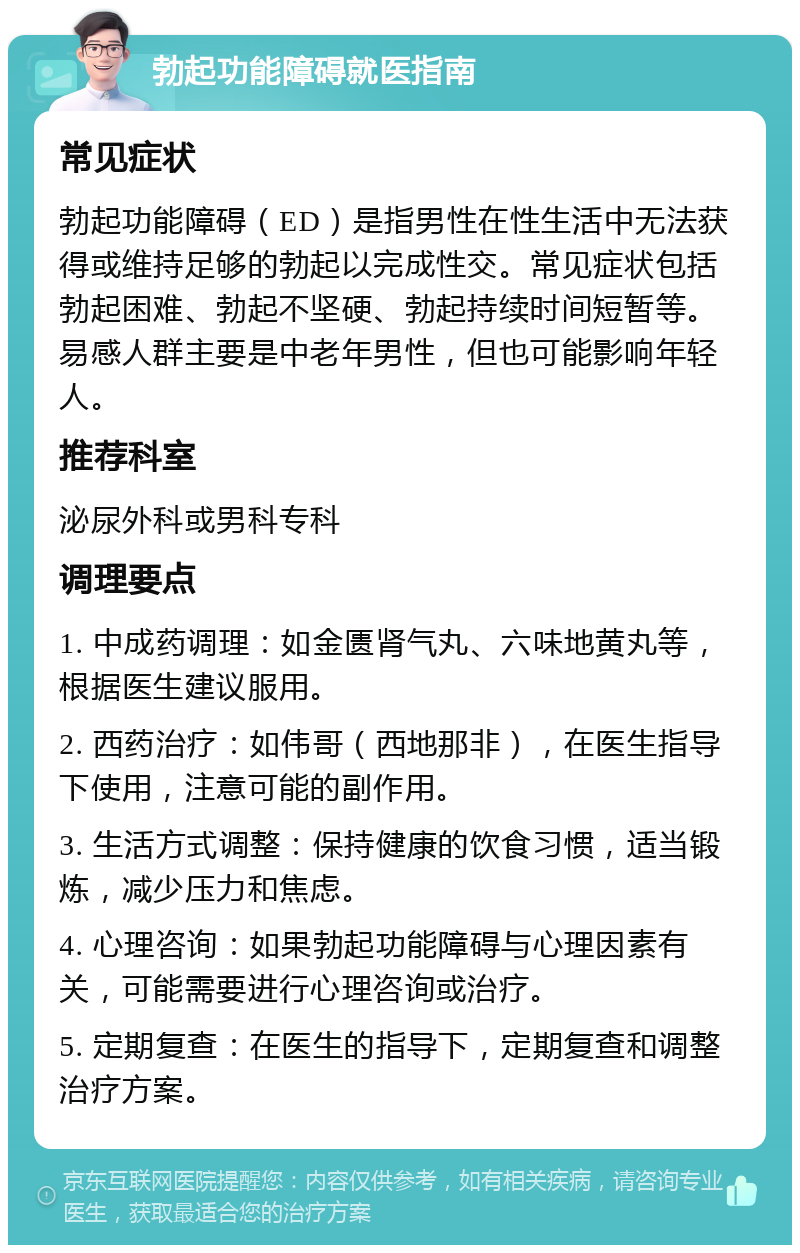 勃起功能障碍就医指南 常见症状 勃起功能障碍（ED）是指男性在性生活中无法获得或维持足够的勃起以完成性交。常见症状包括勃起困难、勃起不坚硬、勃起持续时间短暂等。易感人群主要是中老年男性，但也可能影响年轻人。 推荐科室 泌尿外科或男科专科 调理要点 1. 中成药调理：如金匮肾气丸、六味地黄丸等，根据医生建议服用。 2. 西药治疗：如伟哥（西地那非），在医生指导下使用，注意可能的副作用。 3. 生活方式调整：保持健康的饮食习惯，适当锻炼，减少压力和焦虑。 4. 心理咨询：如果勃起功能障碍与心理因素有关，可能需要进行心理咨询或治疗。 5. 定期复查：在医生的指导下，定期复查和调整治疗方案。